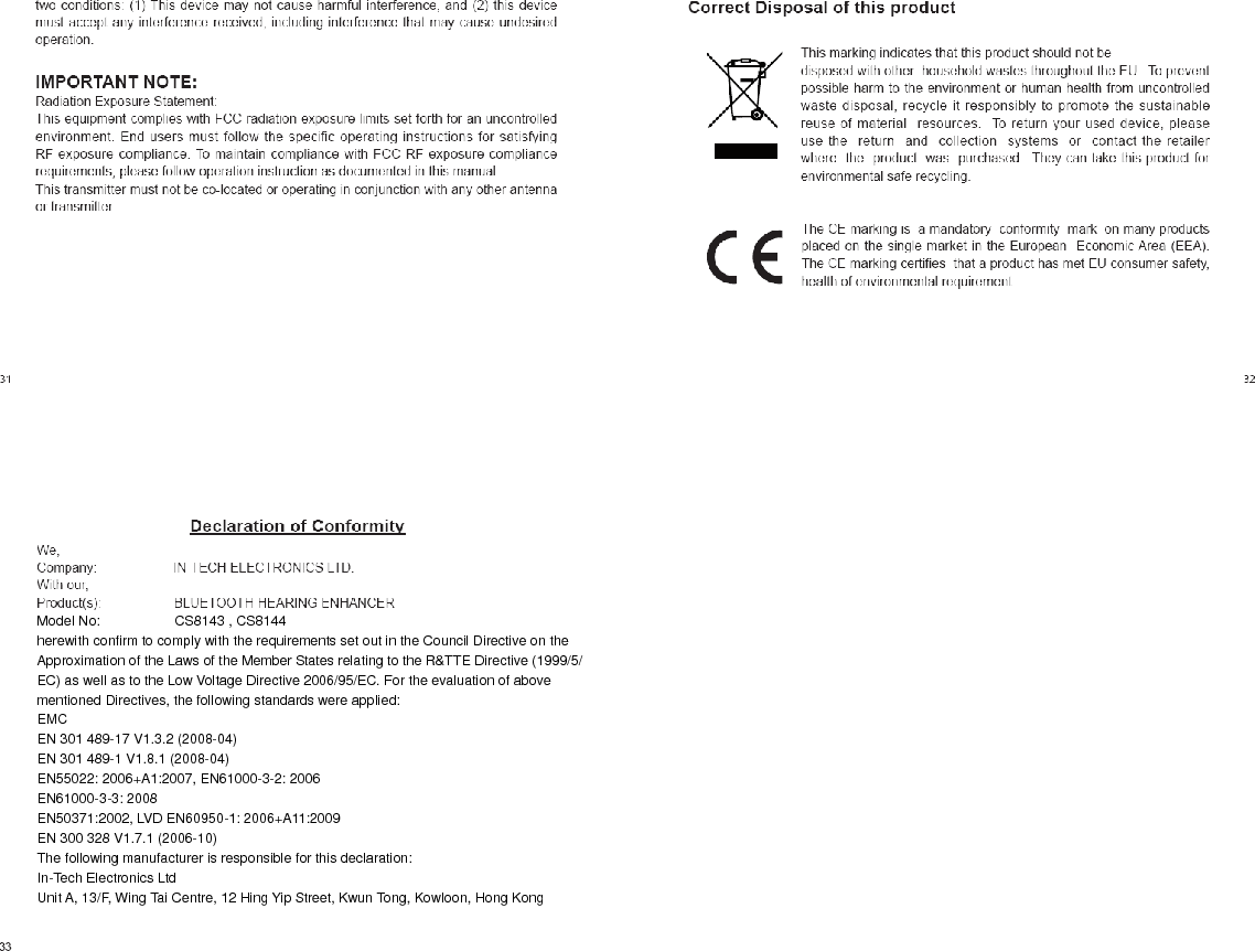      Model No:    CS8143 , CS8144   herewith confirm to comply with the requirements set out in the Council Directive on the   Approximation of the Laws of the Member States relating to the R&amp;TTE Directive (1999/5/   EC) as well as to the Low Voltage Directive 2006/95/EC. For the evaluation of above   mentioned Directives, the following standards were applied:   EMC   EN 301 489-17 V1.3.2 (2008-04)   EN 301 489-1 V1.8.1 (2008-04)   EN55022: 2006+A1:2007, EN61000-3-2: 2006   EN61000-3-3: 2008   EN50371:2002, LVD EN60950-1: 2006+A11:2009   EN 300 328 V1.7.1 (2006-10)   The following manufacturer is responsible for this declaration:   In-Tech Electronics Ltd   Unit A, 13/F, Wing Tai Centre, 12 Hing Yip Street, Kwun Tong, Kowloon, Hong Kong       