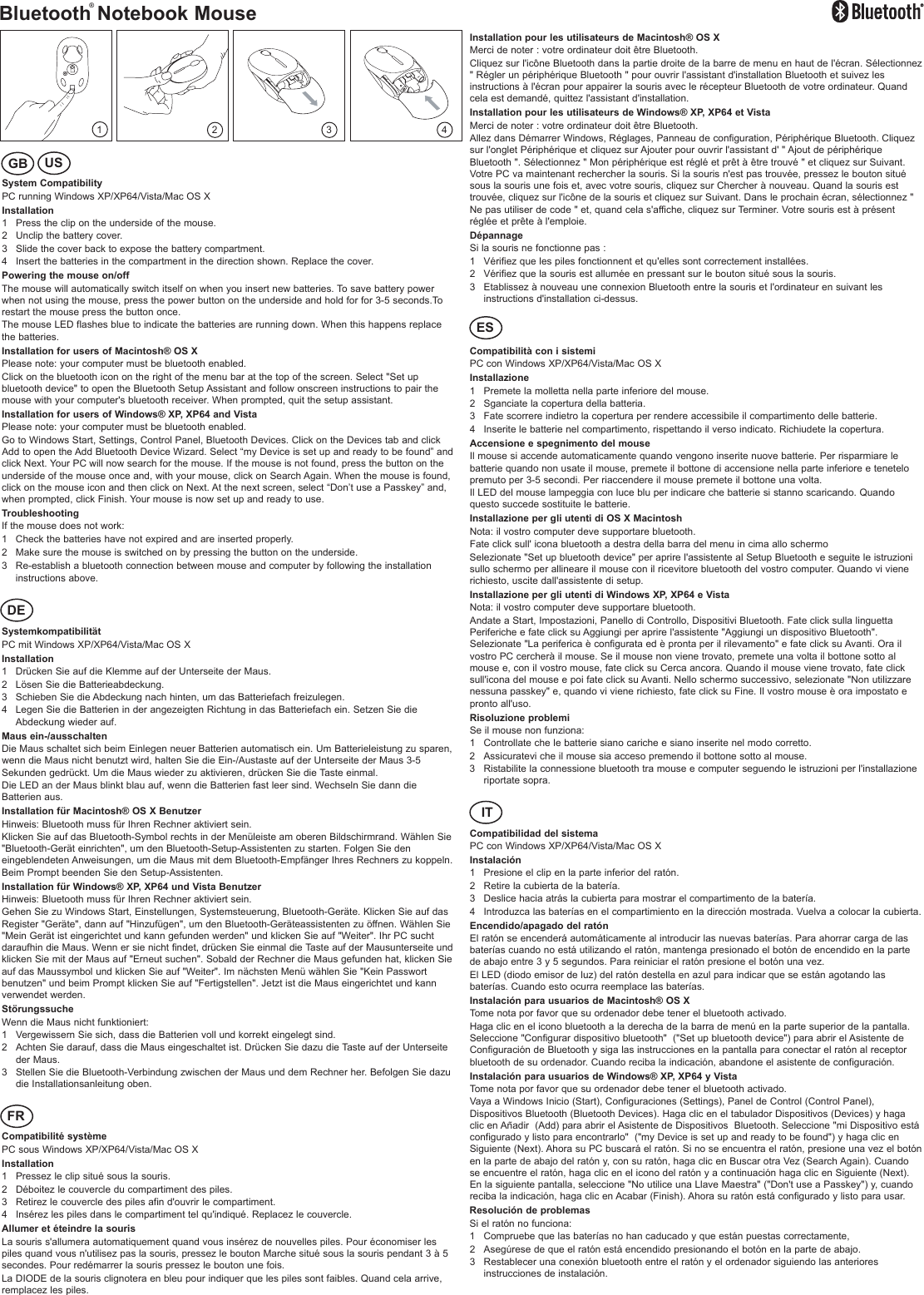 Bluetooth Notebook Mouse1System CompatibilityPC running Windows XP/XP64/Vista/Mac OS XInstallation1 Press the clip on the underside of the mouse.2 Unclip the battery cover.3 Slide the cover back to expose the battery compartment.4 Insert the batteries in the compartment in the direction shown. Replace the cover.Powering the mouse on/offThe mouse will automatically switch itself on when you insert new batteries. To save battery powerwhen not using the mouse, press the power button on the underside and hold for for 3-5 seconds.Torestart the mouse press the button once. The mouse LED flashes blue to indicate the batteries are running down. When this happens replacethe batteries.Installation for users of Macintosh® OS XPlease note: your computer must be bluetooth enabled.Click on the bluetooth icon on the right of the menu bar at the top of the screen. Select &quot;Set upbluetooth device&quot; to open the Bluetooth Setup Assistant and follow onscreen instructions to pair themouse with your computer&apos;s bluetooth receiver. When prompted, quit the setup assistant.Installation for users of Windows® XP, XP64 and VistaPlease note: your computer must be bluetooth enabled.Go to Windows Start, Settings, Control Panel, Bluetooth Devices. Click on the Devices tab and clickAdd to open the Add Bluetooth Device Wizard. Select “my Device is set up and ready to be found” andclick Next. Your PC will now search for the mouse. If the mouse is not found, press the button on theunderside of the mouse once and, with your mouse, click on Search Again. When the mouse is found,click on the mouse icon and then click on Next. At the next screen, select “Don’t use a Passkey” and,when prompted, click Finish. Your mouse is now set up and ready to use.TroubleshootingIf the mouse does not work:1 Check the batteries have not expired and are inserted properly.2 Make sure the mouse is switched on by pressing the button on the underside.3 Re-establish a bluetooth connection between mouse and computer by following the installationinstructions above.SystemkompatibilitätPC mit Windows XP/XP64/Vista/Mac OS XInstallation1 Drücken Sie auf die Klemme auf der Unterseite der Maus.2 Lösen Sie die Batterieabdeckung.3 Schieben Sie die Abdeckung nach hinten, um das Batteriefach freizulegen. 4 Legen Sie die Batterien in der angezeigten Richtung in das Batteriefach ein. Setzen Sie dieAbdeckung wieder auf.Maus ein-/ausschaltenDie Maus schaltet sich beim Einlegen neuer Batterien automatisch ein. Um Batterieleistung zu sparen,wenn die Maus nicht benutzt wird, halten Sie die Ein-/Austaste auf der Unterseite der Maus 3-5Sekunden gedrückt. Um die Maus wieder zu aktivieren, drücken Sie die Taste einmal.Die LED an der Maus blinkt blau auf, wenn die Batterien fast leer sind. Wechseln Sie dann dieBatterien aus.Installation für Macintosh® OS X BenutzerHinweis: Bluetooth muss für Ihren Rechner aktiviert sein. Klicken Sie auf das Bluetooth-Symbol rechts in der Menüleiste am oberen Bildschirmrand. Wählen Sie&quot;Bluetooth-Gerät einrichten&quot;, um den Bluetooth-Setup-Assistenten zu starten. Folgen Sie deneingeblendeten Anweisungen, um die Maus mit dem Bluetooth-Empfänger Ihres Rechners zu koppeln.Beim Prompt beenden Sie den Setup-Assistenten.Installation für Windows® XP, XP64 und Vista BenutzerHinweis: Bluetooth muss für Ihren Rechner aktiviert sein. Gehen Sie zu Windows Start, Einstellungen, Systemsteuerung, Bluetooth-Geräte. Klicken Sie auf dasRegister &quot;Geräte&quot;, dann auf &quot;Hinzufügen&quot;, um den Bluetooth-Geräteassistenten zu öffnen. Wählen Sie&quot;Mein Gerät ist eingerichtet und kann gefunden werden&quot; und klicken Sie auf &quot;Weiter&quot;. Ihr PC suchtdaraufhin die Maus. Wenn er sie nicht findet, drücken Sie einmal die Taste auf der Mausunterseite undklicken Sie mit der Maus auf &quot;Erneut suchen&quot;. Sobald der Rechner die Maus gefunden hat, klicken Sieauf das Maussymbol und klicken Sie auf &quot;Weiter&quot;. Im nächsten Menü wählen Sie &quot;Kein Passwortbenutzen&quot; und beim Prompt klicken Sie auf &quot;Fertigstellen&quot;. Jetzt ist die Maus eingerichtet und kannverwendet werden.StörungssucheWenn die Maus nicht funktioniert:1 Vergewissern Sie sich, dass die Batterien voll und korrekt eingelegt sind.2 Achten Sie darauf, dass die Maus eingeschaltet ist. Drücken Sie dazu die Taste auf der Unterseiteder Maus.3 Stellen Sie die Bluetooth-Verbindung zwischen der Maus und dem Rechner her. Befolgen Sie dazudie Installationsanleitung oben.Compatibilité systèmePC sous Windows XP/XP64/Vista/Mac OS XInstallation1 Pressez le clip situé sous la souris.2 Déboitez le couvercle du compartiment des piles.3 Retirez le couvercle des piles afin d&apos;ouvrir le compartiment.4 Insérez les piles dans le compartiment tel qu&apos;indiqué. Replacez le couvercle.Allumer et éteindre la sourisLa souris s&apos;allumera automatiquement quand vous insérez de nouvelles piles. Pour économiser lespiles quand vous n&apos;utilisez pas la souris, pressez le bouton Marche situé sous la souris pendant 3 à 5secondes. Pour redémarrer la souris pressez le bouton une fois.La DIODE de la souris clignotera en bleu pour indiquer que les piles sont faibles. Quand cela arrive,remplacez les piles.Installation pour les utilisateurs de Macintosh® OS XMerci de noter : votre ordinateur doit être Bluetooth.Cliquez sur l&apos;icône Bluetooth dans la partie droite de la barre de menu en haut de l&apos;écran. Sélectionnez&quot; Régler un périphérique Bluetooth &quot; pour ouvrir l&apos;assistant d&apos;installation Bluetooth et suivez lesinstructions à l&apos;écran pour appairer la souris avec le récepteur Bluetooth de votre ordinateur. Quandcela est demandé, quittez l&apos;assistant d&apos;installation.Installation pour les utilisateurs de Windows® XP, XP64 et VistaMerci de noter : votre ordinateur doit être Bluetooth.Allez dans Démarrer Windows, Réglages, Panneau de configuration, Périphérique Bluetooth. Cliquezsur l&apos;onglet Périphérique et cliquez sur Ajouter pour ouvrir l&apos;assistant d&apos; &quot; Ajout de périphériqueBluetooth &quot;. Sélectionnez &quot; Mon périphérique est réglé et prêt à être trouvé &quot; et cliquez sur Suivant.Votre PC va maintenant rechercher la souris. Si la souris n&apos;est pas trouvée, pressez le bouton situésous la souris une fois et, avec votre souris, cliquez sur Chercher à nouveau. Quand la souris esttrouvée, cliquez sur l&apos;icône de la souris et cliquez sur Suivant. Dans le prochain écran, sélectionnez &quot;Ne pas utiliser de code &quot; et, quand cela s&apos;affiche, cliquez sur Terminer. Votre souris est à présentréglée et prête à l&apos;emploie.DépannageSi la souris ne fonctionne pas :1 Vérifiez que les piles fonctionnent et qu&apos;elles sont correctement installées.2 Vérifiez que la souris est allumée en pressant sur le bouton situé sous la souris.3 Etablissez à nouveau une connexion Bluetooth entre la souris et l&apos;ordinateur en suivant lesinstructions d&apos;installation ci-dessus.Compatibilità con i sistemiPC con Windows XP/XP64/Vista/Mac OS XInstallazione1 Premete la molletta nella parte inferiore del mouse.2 Sganciate la copertura della batteria.3 Fate scorrere indietro la copertura per rendere accessibile il compartimento delle batterie.4 Inserite le batterie nel compartimento, rispettando il verso indicato. Richiudete la copertura.Accensione e spegnimento del mouseIl mouse si accende automaticamente quando vengono inserite nuove batterie. Per risparmiare lebatterie quando non usate il mouse, premete il bottone di accensione nella parte inferiore e tenetelopremuto per 3-5 secondi. Per riaccendere il mouse premete il bottone una volta.Il LED del mouse lampeggia con luce blu per indicare che batterie si stanno scaricando. Quandoquesto succede sostituite le batterie.Installazione per gli utenti di OS X MacintoshNota: il vostro computer deve supportare bluetooth.Fate click sull&apos; icona bluetooth a destra della barra del menu in cima allo schermoSelezionate &quot;Set up bluetooth device&quot; per aprire l&apos;assistente al Setup Bluetooth e seguite le istruzionisullo schermo per allineare il mouse con il ricevitore bluetooth del vostro computer. Quando vi vienerichiesto, uscite dall&apos;assistente di setup.Installazione per gli utenti di Windows XP, XP64 e VistaNota: il vostro computer deve supportare bluetooth.Andate a Start, Impostazioni, Panello di Controllo, Dispositivi Bluetooth. Fate click sulla linguettaPeriferiche e fate click su Aggiungi per aprire l&apos;assistente &quot;Aggiungi un dispositivo Bluetooth&quot;.Selezionate &quot;La periferica è configurata ed è pronta per il rilevamento&quot; e fate click su Avanti. Ora ilvostro PC cercherà il mouse. Se il mouse non viene trovato, premete una volta il bottone sotto almouse e, con il vostro mouse, fate click su Cerca ancora. Quando il mouse viene trovato, fate clicksull&apos;icona del mouse e poi fate click su Avanti. Nello schermo successivo, selezionate &quot;Non utilizzarenessuna passkey&quot; e, quando vi viene richiesto, fate click su Fine. Il vostro mouse è ora impostato epronto all&apos;uso.Risoluzione problemiSe il mouse non funziona:1 Controllate che le batterie siano cariche e siano inserite nel modo corretto.2 Assicuratevi che il mouse sia acceso premendo il bottone sotto al mouse.3 Ristabilite la connessione bluetooth tra mouse e computer seguendo le istruzioni per l&apos;installazioneriportate sopra.Compatibilidad del sistema PC con Windows XP/XP64/Vista/Mac OS XInstalación1 Presione el clip en la parte inferior del ratón.2 Retire la cubierta de la batería.3 Deslice hacia atrás la cubierta para mostrar el compartimento de la batería.4 Introduzca las baterías en el compartimiento en la dirección mostrada. Vuelva a colocar la cubierta.Encendido/apagado del ratón El ratón se encenderá automáticamente al introducir las nuevas baterías. Para ahorrar carga de lasbaterías cuando no está utilizando el ratón, mantenga presionado el botón de encendido en la partede abajo entre 3 y 5 segundos. Para reiniciar el ratón presione el botón una vez. El LED (diodo emisor de luz) del ratón destella en azul para indicar que se están agotando lasbaterías. Cuando esto ocurra reemplace las baterías. Instalación para usuarios de Macintosh® OS XTome nota por favor que su ordenador debe tener el bluetooth activado. Haga clic en el icono bluetooth a la derecha de la barra de menú en la parte superior de la pantalla.Seleccione &quot;Configurar dispositivo bluetooth&quot;  (&quot;Set up bluetooth device&quot;) para abrir el Asistente deConfiguración de Bluetooth y siga las instrucciones en la pantalla para conectar el ratón al receptorbluetooth de su ordenador. Cuando reciba la indicación, abandone el asistente de configuración. Instalación para usuarios de Windows® XP, XP64 y VistaTome nota por favor que su ordenador debe tener el bluetooth activado.Vaya a Windows Inicio (Start), Configuraciones (Settings), Panel de Control (Control Panel),Dispositivos Bluetooth (Bluetooth Devices). Haga clic en el tabulador Dispositivos (Devices) y hagaclic en Añadir  (Add) para abrir el Asistente de Dispositivos  Bluetooth. Seleccione &quot;mi Dispositivo estáconfigurado y listo para encontrarlo&quot;  (&quot;my Device is set up and ready to be found&quot;) y haga clic enSiguiente (Next). Ahora su PC buscará el ratón. Si no se encuentra el ratón, presione una vez el botónen la parte de abajo del ratón y, con su ratón, haga clic en Buscar otra Vez (Search Again). Cuandose encuentre el ratón, haga clic en el icono del ratón y a continuación haga clic en Siguiente (Next).En la siguiente pantalla, seleccione &quot;No utilice una Llave Maestra&quot; (&quot;Don&apos;t use a Passkey&quot;) y, cuandoreciba la indicación, haga clic en Acabar (Finish). Ahora su ratón está configurado y listo para usar. Resolución de problemasSi el ratón no funciona:1 Compruebe que las baterías no han caducado y que están puestas correctamente,2 Asegúrese de que el ratón está encendido presionando el botón en la parte de abajo.3 Restablecer una conexión bluetooth entre el ratón y el ordenador siguiendo las anterioresinstrucciones de instalación. 2 3 4®GB USDEFRESIT
