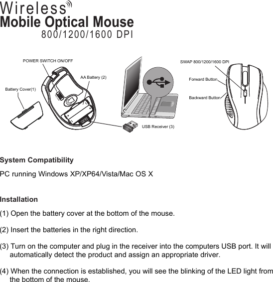 System CompatibilityPC running Windows XP/XP64/Vista/Mac OS XInstallation(1) Open the battery cover at the bottom of the mouse. (2) Insert the batteries in the right direction. (3) Turn on the computer and plug in the receiver into the computers USB port. It will      automatically detect the product and assign an appropriate driver. (4) When the connection is established, you will see the blinking of the LED light from      the bottom of the mouse. Mobile Optical Mouse800/1200/1600 DPIWirelessUSB Receiver (3)POWER SWITCH ON/OFFOFF / ONBattery Cover(1)AA Battery (2)SWAP 800/1200/1600 DPIBackward ButtonForward Button