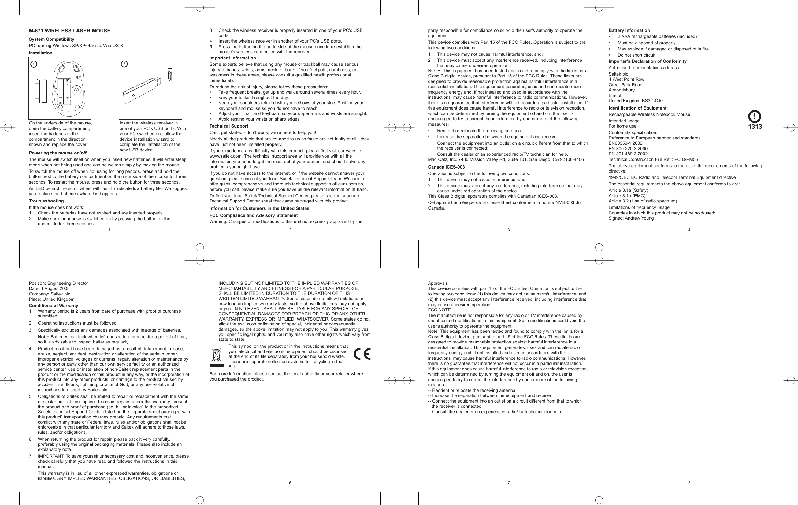 3 Check the wireless receiver is properly inserted in one of your PC’s USBports.4 Insert the wireless receiver in another of your PC’s USB ports.5 Press the button on the underside of the mouse once to re-establish themouse’s wireless connection with the receiver.Important InformationSome experts believe that using any mouse or trackball may cause seriousinjury to hands, wrists, arms, neck, or back. If you feel pain, numbness, orweakness in these areas, please consult a qualified health professionalimmediately.To reduce the risk of injury, please follow these precautions:• Take frequent breaks, get up and walk around several times every hour.• Vary your tasks throughout the day.• Keep your shoulders relaxed with your elbows at your side. Position yourkeyboard and mouse so you do not have to reach.• Adjust your chair and keyboard so your upper arms and wrists are straight.• Avoid resting your wrists on sharp edges.Technical SupportCan&apos;t get started - don&apos;t worry, we&apos;re here to help you!Nearly all the products that are returned to us as faulty are not faulty at all - theyhave just not been installed properly.If you experience any difficulty with this product, please first visit our websitewww.saitek.com. The technical support area will provide you with all theinformation you need to get the most out of your product and should solve anyproblems you might have.If you do not have access to the internet, or if the website cannot answer yourquestion, please contact your local Saitek Technical Support Team. We aim tooffer quick, comprehensive and thorough technical support to all our users so,before you call, please make sure you have all the relevant information at hand. To find your local Saitek Technical Support Center, please see the separateTechnical Support Center sheet that came packaged with this product.Information for Customers in the United StatesFCC Compliance and Advisory StatementWarning: Changes or modifications to this unit not expressly approved by theM-671 WIRELESS LASER MOUSESystem CompatibilityPC running Windows XP/XP64/Vista/Mac OS XInstallationPowering the mouse on/offThe mouse will switch itself on when you insert new batteries. It will enter sleepmode when not being used and can be woken simply by moving the mouse.To switch the mouse off when not using for long periods, press and hold thebutton next to the battery compartment on the underside of the mouse for threeseconds. To restart the mouse, press and hold the button for three seconds.An LED behind the scroll wheel will flash to indicate low battery life. We suggestyou replace the batteries when this happens.TroubleshootingIf the mouse does not work:1 Check the batteries have not expired and are inserted properly.2 Make sure the mouse is switched on by pressing the button on theunderside for three seconds.21Insert the wireless receiver inone of your PC’s USB ports. Withyour PC switched on, follow thedevice installation wizard tocomplete the installation of thenew USB device.On the underside of the mouse,open the battery compartment,insert the batteries in thecompartment in the directionshown and replace the cover.12party responsible for compliance could void the user&apos;s authority to operate theequipment.This device complies with Part 15 of the FCC Rules. Operation is subject to thefollowing two conditions: 1 This device may not cause harmful interference, and;2 This device must accept any interference received, including interferencethat may cause undesired operation.NOTE: This equipment has been tested and found to comply with the limits for aClass B digital device, pursuant to Part 15 of the FCC Rules. These limits aredesigned to provide reasonable protection against harmful interference in aresidential installation. This equipment generates, uses and can radiate radiofrequency energy and, if not installed and used in accordance with theinstructions, may cause harmful interference to radio communications. However,there is no guarantee that interference will not occur in a particular installation. Ifthis equipment does cause harmful interference to radio or television reception,which can be determined by turning the equipment off and on, the user isencouraged to try to correct the interference by one or more of the followingmeasures:• Reorient or relocate the receiving antenna;• Increase the separation between the equipment and receiver;• Connect the equipment into an outlet on a circuit different from that to whichthe receiver is connected;• Consult the dealer or an experienced radio/TV technician for help.Mad Catz, Inc. 7480 Mission Valley Rd, Suite 101, San Diego, CA 92108-4406Canada ICES-003Operation is subject to the following two conditions:1 This device may not cause interference, and;2 This device must accept any interference, including interference that maycause undesired operation of the device.This Class B digital apparatus complies with Canadian ICES-003.Cet appareil numérique de la classe B est conforme à la norme NMB-003 duCanada.43Battery Information• 2 AAA rechargeable batteries (included)• Must be disposed of properly• May explode if damaged or disposed of in fire• Do not short circuitImporter&apos;s Declaration of ConformityAuthorised representatives address:Saitek plc4 West Point RowGreat Park RoadAlmondsburyBristolUnited Kingdom BS32 4QGIdentification of Equipment:Rechargeable Wireless Notebook MouseIntended usage:For home useConformity specification:Reference to European harmonised standardsEN60950-1:2002EN 300 220-3:2000EN 301 489-3:2002Technical Construction File Ref.: PCID/PM56The above equipment conforms to the essential requirements of the followingdirective:1999/5/EC EC Radio and Telecom Terminal Equipment directiveThe essential requirements the above equipment conforms to are:Article 3.1a (Safety)Article 3.1b (EMC)Article 3.2 (Use of radio spectrum)Limitations of frequency usage:Countries in which this product may not be sold/used:Signed: Andrew Young!1313 INCLUDING BUT NOT LIMITED TO THE IMPLIED WARRANTIES OFMERCHANTABILITY AND FITNESS FOR A PARTICULAR PURPOSE,SHALL BE LIMITED IN DURATION TO THE DURATION OF THISWRITTEN LIMITED WARRANTY. Some states do not allow limitations onhow long an implied warranty lasts, so the above limitations may not applyto you. IN NO EVENT SHALL WE BE LIABLE FOR ANY SPECIAL ORCONSEQUENTIAL DAMAGES FOR BREACH OF THIS OR ANY OTHERWARRANTY, EXPRESS OR IMPLIED, WHATSOEVER. Some states do notallow the exclusion or limitation of special, incidental or consequentialdamages, so the above limitation may not apply to you. This warranty givesyou specific legal rights, and you may also have other rights which vary fromstate to state.This symbol on the product or in the instructions means thatyour electrical and electronic equipment should be disposedat the end of its life separately from your household waste.There are separate collection systems for recycling in theEU.For more information, please contact the local authority or your retailer whereyou purchased the product.Position: Engineering DirectorDate: 1 August 2008Company: Saitek plcPlace: United KingdomConditions of Warranty1 Warranty period is 2 years from date of purchase with proof of purchasesubmitted.2 Operating instructions must be followed.3 Specifically excludes any damages associated with leakage of batteries. Note: Batteries can leak when left unused in a product for a period of time,so it is advisable to inspect batteries regularly.4 Product must not have been damaged as a result of defacement, misuse,abuse, neglect, accident, destruction or alteration of the serial number,improper electrical voltages or currents, repair, alteration or maintenance byany person or party other than our own service facility or an authorizedservice center, use or installation of non-Saitek replacement parts in theproduct or the modification of this product in any way, or the incorporation ofthis product into any other products, or damage to the product caused byaccident, fire, floods, lightning, or acts of God, or any use violative ofinstructions furnished by Saitek plc.5 Obligations of Saitek shall be limited to repair or replacement with the sameor similar unit, at  our option. To obtain repairs under this warranty, presentthe product and proof of purchase (eg, bill or invoice) to the authorizedSaitek Technical Support Center (listed on the separate sheet packaged withthis product) transportation charges prepaid. Any requirements that conflict with any state or Federal laws, rules and/or obligations shall not beenforceable in that particular territory and Saitek will adhere to those laws,rules, and/or obligations.6 When returning the product for repair, please pack it very carefully,preferably using the original packaging materials. Please also include anexplanatory note.7 IMPORTANT: To save yourself unnecessary cost and inconvenience, pleasecheck carefully that you have read and followed the instructions in thismanual. This warranty is in lieu of all other expressed warranties, obligations orliabilities. ANY IMPLIED WARRANTIES, OBLIGATIONS, OR LIABILITIES,65ApprovalsThis device complies with part 15 of the FCC rules. Operation is subject to the following two conditions: (1) this device may not cause harmful interference, and (2) this device must accept any interference received, including interference that may cause undesired operation.FCC NOTEThe manufacture is not responsible for any radio or TV interference caused by unauthorized modifications to this equipment. Such modifications could void the user&apos;s authority to opereate the equipment.Note: This equipment has been tested and found to comply with the limits for a Class B digital device, pursuant to part 15 of the FCC Rules. These limits are designed to provide reasonable protection against harmful interference in a residential installation. This equipment generates, uses and can radiate radio frequency energy and, if not installed and used in accordance with the instructions, may cause harmful interference to radio communications. However, there is no guarantee that interference will not occur in a particular installation. If this equipment does cause harmful interference to radio or television reception, which can be determined by turning the equipment off and on, the user is encouraged to try to correct the interference by one or more of the following measures: -- Reorient or relocate the receiving antenna.-- Increase the separation between the equipment and receiver.-- Connect the equipment into an outlet on a circuit different from that to which    the receiver is connected.-- Consult the dealer or an experienced radio/TV technician for help.87