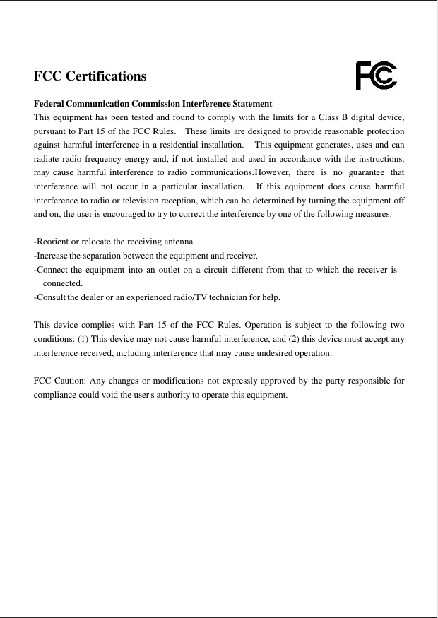  FCC Certifications   Federal Communication Commission Interference Statement This equipment has been tested and found to comply with the limits for a Class B digital device, pursuant to Part 15 of the FCC Rules.  These limits are designed to provide reasonable protection against harmful interference in a residential installation.  This equipment generates, uses and can radiate radio frequency energy and, if not installed and used in accordance with the instructions, may cause harmful interference to radio  communications. However,  there  is  no  guarantee  that interference  will  not  occur  in a  particular  installation.  If  this  equipment  does  cause  harmful interference to radio or television reception, which can be determined by turning the equipment off and on, the user is encouraged to try to correct the interference by one of the following measures:   -Reorient or relocate the receiving antenna. -Increase the separation between the equipment and receiver. -Connect the  equipment  into an  outlet on  a circuit different  from  that  to  which the  receiver is connected. -Consult the dealer or an experienced radio/TV technician for help.   This device complies  with  Part 15  of the  FCC  Rules. Operation  is  subject to  the  following two conditions: (1) This device may not cause harmful interference, and (2) this device must accept any interference received, including interference that may cause undesired operation.   FCC Caution: Any changes or modifications not expressly approved by the party responsible for compliance could void the user&apos;s authority to operate this equipment.  