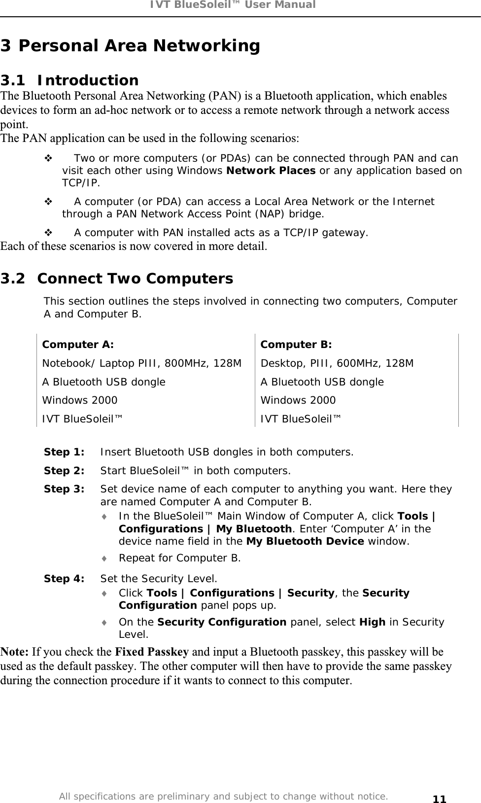 IVT BlueSoleil™ User Manual All specifications are preliminary and subject to change without notice. 113 Personal Area Networking 3.1 Introduction The Bluetooth Personal Area Networking (PAN) is a Bluetooth application, which enables devices to form an ad-hoc network or to access a remote network through a network access point.The PAN application can be used in the following scenarios:  Two or more computers (or PDAs) can be connected through PAN and can visit each other using Windows Network Places or any application based on TCP/IP. A computer (or PDA) can access a Local Area Network or the Internet through a PAN Network Access Point (NAP) bridge.   A computer with PAN installed acts as a TCP/IP gateway. Each of these scenarios is now covered in more detail.  3.2  Connect Two Computers This section outlines the steps involved in connecting two computers, Computer A and Computer B. Computer A:  Computer B: Notebook/ Laptop PIII, 800MHz, 128M  Desktop, PIII, 600MHz, 128M A Bluetooth USB dongle   A Bluetooth USB dongle Windows 2000  Windows 2000 IVT BlueSoleil™  IVT BlueSoleil™ Step 1:  Insert Bluetooth USB dongles in both computers. Step 2:  Start BlueSoleil™ in both computers. Step 3:  Set device name of each computer to anything you want. Here they are named Computer A and Computer B. i In the BlueSoleil™ Main Window of Computer A, click Tools | Configurations | My Bluetooth. Enter ‘Computer A’ in the device name field in the My Bluetooth Device window.  i Repeat for Computer B. Step 4:  Set the Security Level.   i Click Tools | Configurations | Security, the Security Configuration panel pops up. i On the Security Configuration panel, select High in Security Level.  Note: If you check the Fixed Passkey and input a Bluetooth passkey, this passkey will be used as the default passkey. The other computer will then have to provide the same passkey during the connection procedure if it wants to connect to this computer. 