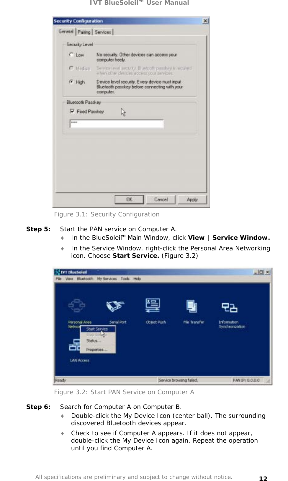 IVT BlueSoleil™ User Manual All specifications are preliminary and subject to change without notice. 12Figure 3.1: Security Configuration  Step 5:  Start the PAN service on Computer A. i In the BlueSoleil™ Main Window, click View | Service Window.i In the Service Window, right-click the Personal Area Networking icon. Choose Start Service. (Figure 3.2) Figure 3.2: Start PAN Service on Computer A Step 6:  Search for Computer A on Computer B. i Double-click the My Device Icon (center ball). The surrounding discovered Bluetooth devices appear. i Check to see if Computer A appears. If it does not appear, double-click the My Device Icon again. Repeat the operation until you find Computer A. 