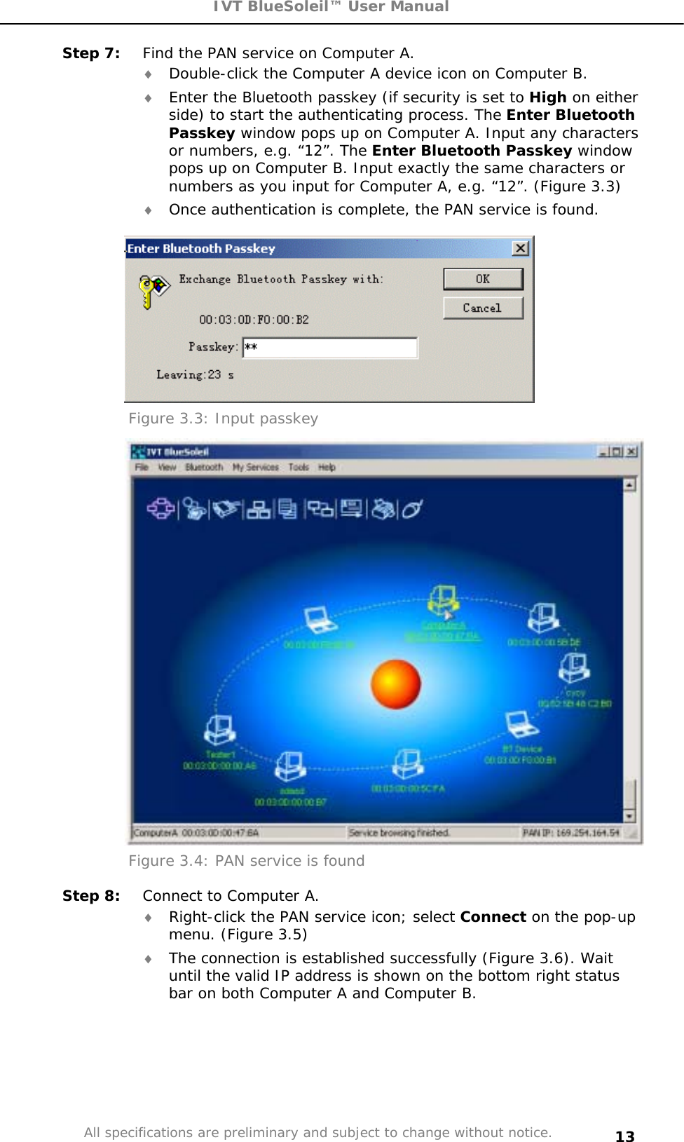 IVT BlueSoleil™ User Manual All specifications are preliminary and subject to change without notice. 13Step 7:  Find the PAN service on Computer A. i Double-click the Computer A device icon on Computer B.  i Enter the Bluetooth passkey (if security is set to High on either side) to start the authenticating process. The Enter Bluetooth Passkey window pops up on Computer A. Input any characters or numbers, e.g. “12”. The Enter Bluetooth Passkey window pops up on Computer B. Input exactly the same characters or numbers as you input for Computer A, e.g. “12”. (Figure 3.3) i Once authentication is complete, the PAN service is found. Figure 3.3: Input passkey Figure 3.4: PAN service is found Step 8:  Connect to Computer A. i Right-click the PAN service icon; select Connect on the pop-up menu. (Figure 3.5) i The connection is established successfully (Figure 3.6). Wait until the valid IP address is shown on the bottom right status bar on both Computer A and Computer B. 