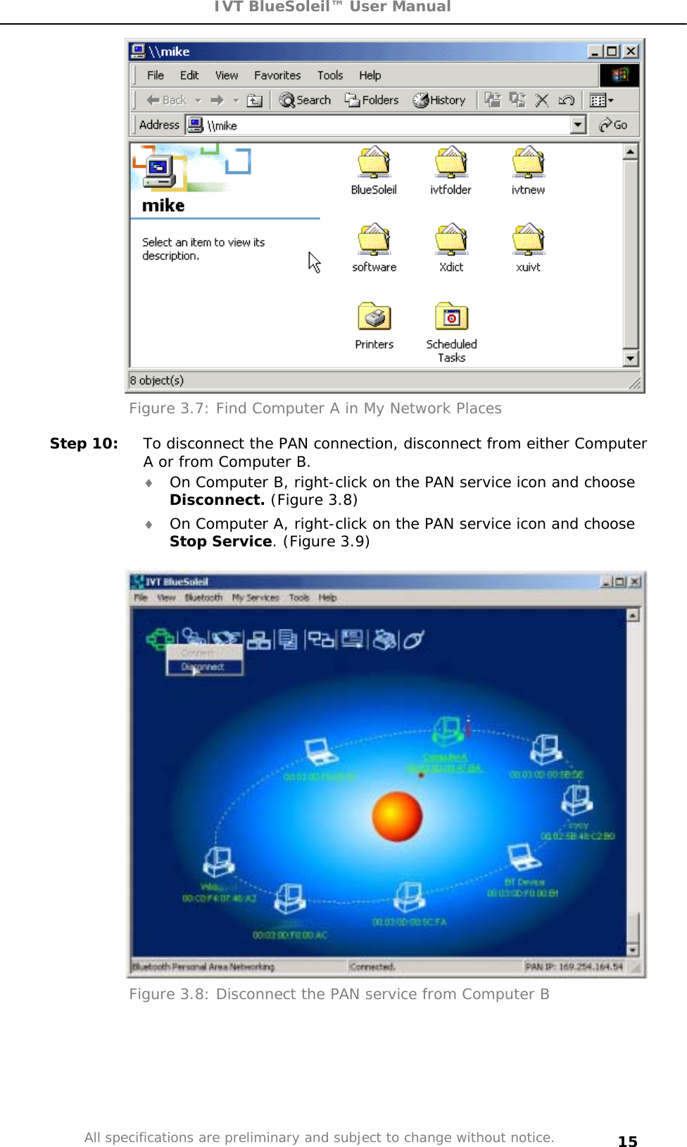 IVT BlueSoleil™ User Manual All specifications are preliminary and subject to change without notice. 15Figure 3.7: Find Computer A in My Network Places  Step 10:  To disconnect the PAN connection, disconnect from either Computer A or from Computer B. i On Computer B, right-click on the PAN service icon and choose Disconnect. (Figure 3.8) i On Computer A, right-click on the PAN service icon and choose Stop Service. (Figure 3.9) Figure 3.8: Disconnect the PAN service from Computer B 