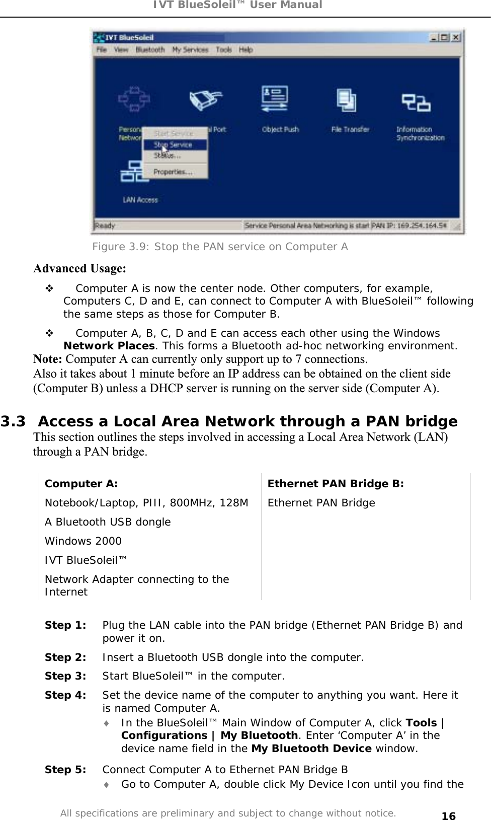 IVT BlueSoleil™ User Manual All specifications are preliminary and subject to change without notice. 16Figure 3.9: Stop the PAN service on Computer A Advanced Usage:  Computer A is now the center node. Other computers, for example, Computers C, D and E, can connect to Computer A with BlueSoleil™ following the same steps as those for Computer B.  Computer A, B, C, D and E can access each other using the Windows Network Places. This forms a Bluetooth ad-hoc networking environment. Note: Computer A can currently only support up to 7 connections.  Also it takes about 1 minute before an IP address can be obtained on the client side (Computer B) unless a DHCP server is running on the server side (Computer A). 3.3  Access a Local Area Network through a PAN bridge This section outlines the steps involved in accessing a Local Area Network (LAN) through a PAN bridge.  Computer A:  Ethernet PAN Bridge B: Notebook/Laptop, PIII, 800MHz, 128M  Ethernet PAN Bridge A Bluetooth USB dongle    Windows 2000   IVT BlueSoleil™   Network Adapter connecting to the InternetStep 1:  Plug the LAN cable into the PAN bridge (Ethernet PAN Bridge B) and power it on. Step 2:  Insert a Bluetooth USB dongle into the computer. Step 3:  Start BlueSoleil™ in the computer. Step 4:  Set the device name of the computer to anything you want. Here it is named Computer A. i In the BlueSoleil™ Main Window of Computer A, click Tools | Configurations | My Bluetooth. Enter ‘Computer A’ in the device name field in the My Bluetooth Device window. Step 5:  Connect Computer A to Ethernet PAN Bridge B i Go to Computer A, double click My Device Icon until you find the 