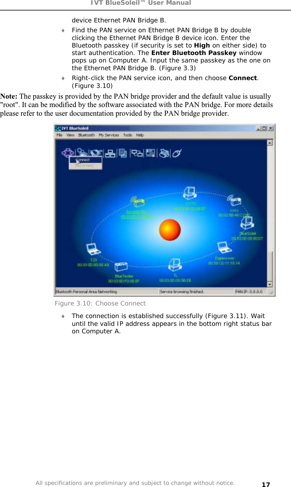 IVT BlueSoleil™ User Manual All specifications are preliminary and subject to change without notice. 17device Ethernet PAN Bridge B. i Find the PAN service on Ethernet PAN Bridge B by double clicking the Ethernet PAN Bridge B device icon. Enter the Bluetooth passkey (if security is set to High on either side) to start authentication. The Enter Bluetooth Passkey window pops up on Computer A. Input the same passkey as the one on the Ethernet PAN Bridge B. (Figure 3.3) i Right-click the PAN service icon, and then choose Connect.(Figure 3.10) Note: The passkey is provided by the PAN bridge provider and the default value is usually &quot;root&quot;. It can be modified by the software associated with the PAN bridge. For more details please refer to the user documentation provided by the PAN bridge provider. Figure 3.10: Choose Connect i The connection is established successfully (Figure 3.11). Wait until the valid IP address appears in the bottom right status bar on Computer A. 