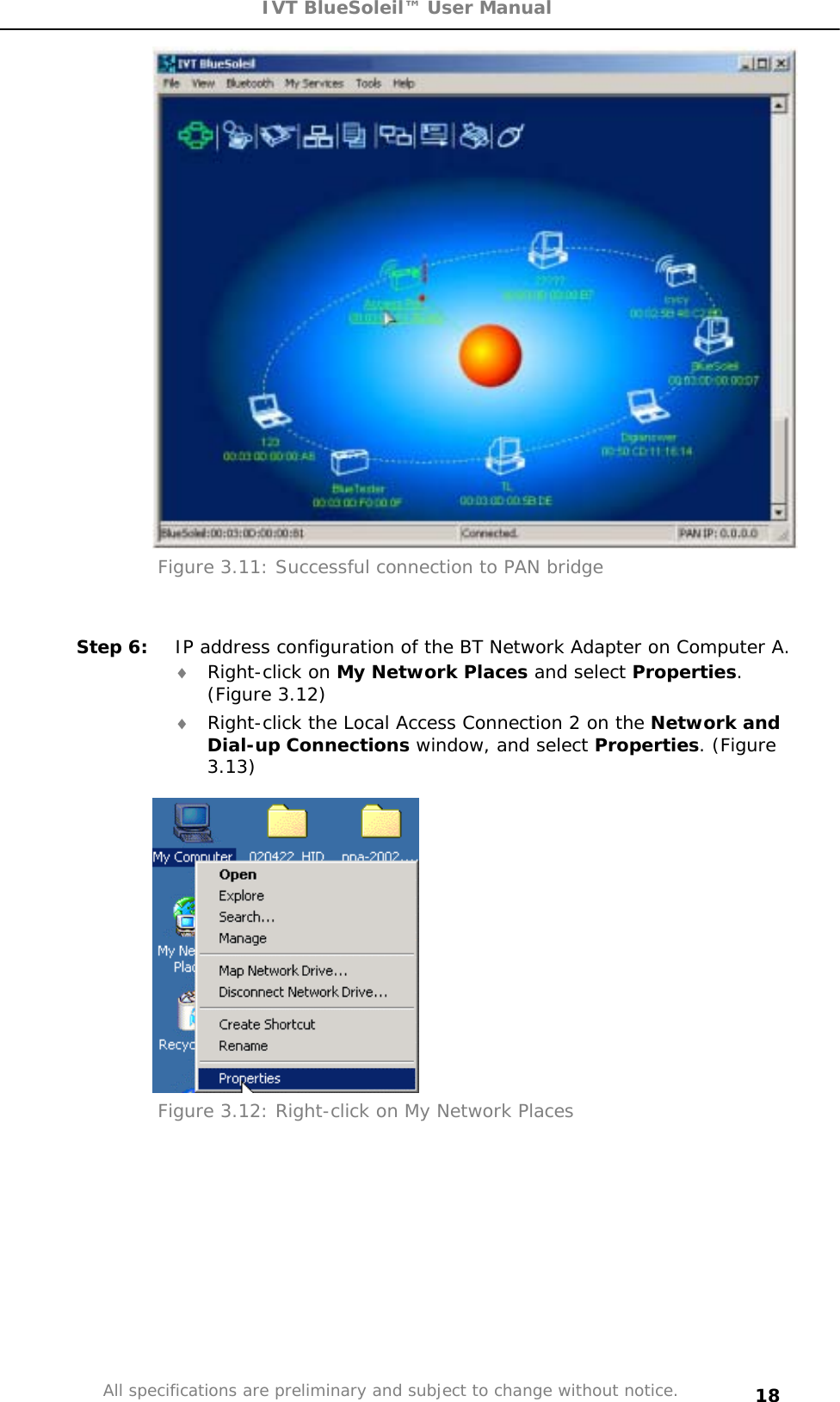 IVT BlueSoleil™ User Manual All specifications are preliminary and subject to change without notice. 18Figure 3.11: Successful connection to PAN bridge Step 6:  IP address configuration of the BT Network Adapter on Computer A. i Right-click on My Network Places and select Properties.(Figure 3.12) i Right-click the Local Access Connection 2 on the Network and Dial-up Connections window, and select Properties. (Figure 3.13)Figure 3.12: Right-click on My Network Places 