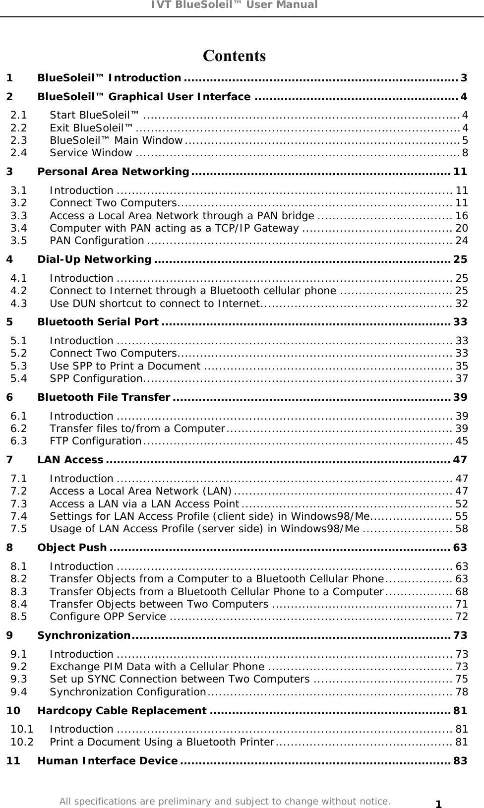 IVT BlueSoleil™ User Manual All specifications are preliminary and subject to change without notice. 1Contents1 BlueSoleil™ Introduction..........................................................................32 BlueSoleil™ Graphical User Interface .......................................................42.1 Start BlueSoleil™ ....................................................................................42.2 Exit BlueSoleil™......................................................................................42.3 BlueSoleil™ Main Window.........................................................................52.4 Service Window ......................................................................................83 Personal Area Networking......................................................................113.1 Introduction .........................................................................................113.2 Connect Two Computers.........................................................................113.3 Access a Local Area Network through a PAN bridge ....................................163.4 Computer with PAN acting as a TCP/IP Gateway ........................................203.5 PAN Configuration ................................................................................. 244 Dial-Up Networking ................................................................................254.1 Introduction .........................................................................................254.2 Connect to Internet through a Bluetooth cellular phone ..............................254.3 Use DUN shortcut to connect to Internet................................................... 325 Bluetooth Serial Port ..............................................................................335.1 Introduction .........................................................................................335.2 Connect Two Computers.........................................................................335.3 Use SPP to Print a Document .................................................................. 355.4 SPP Configuration.................................................................................. 376 Bluetooth File Transfer...........................................................................396.1 Introduction .........................................................................................396.2 Transfer files to/from a Computer............................................................396.3 FTP Configuration..................................................................................457 LAN Access.............................................................................................477.1 Introduction .........................................................................................477.2 Access a Local Area Network (LAN)..........................................................477.3 Access a LAN via a LAN Access Point........................................................ 527.4 Settings for LAN Access Profile (client side) in Windows98/Me......................557.5 Usage of LAN Access Profile (server side) in Windows98/Me ........................588 Object Push ............................................................................................638.1 Introduction .........................................................................................638.2 Transfer Objects from a Computer to a Bluetooth Cellular Phone.................. 638.3 Transfer Objects from a Bluetooth Cellular Phone to a Computer.................. 688.4 Transfer Objects between Two Computers ................................................ 718.5 Configure OPP Service ...........................................................................729 Synchronization......................................................................................739.1 Introduction .........................................................................................739.2 Exchange PIM Data with a Cellular Phone .................................................739.3 Set up SYNC Connection between Two Computers .....................................759.4 Synchronization Configuration.................................................................7810 Hardcopy Cable Replacement .................................................................8110.1 Introduction .........................................................................................8110.2 Print a Document Using a Bluetooth Printer...............................................8111 Human Interface Device.........................................................................83