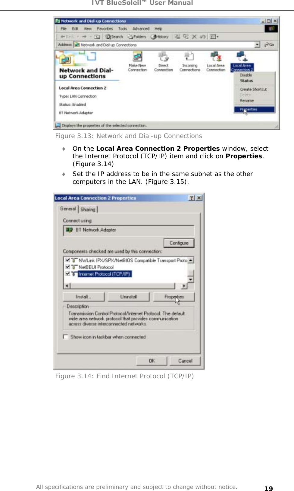 IVT BlueSoleil™ User Manual All specifications are preliminary and subject to change without notice. 19Figure 3.13: Network and Dial-up Connections i On the Local Area Connection 2 Properties window, select the Internet Protocol (TCP/IP) item and click on Properties.(Figure 3.14) i Set the IP address to be in the same subnet as the other computers in the LAN. (Figure 3.15). Figure 3.14: Find Internet Protocol (TCP/IP) 