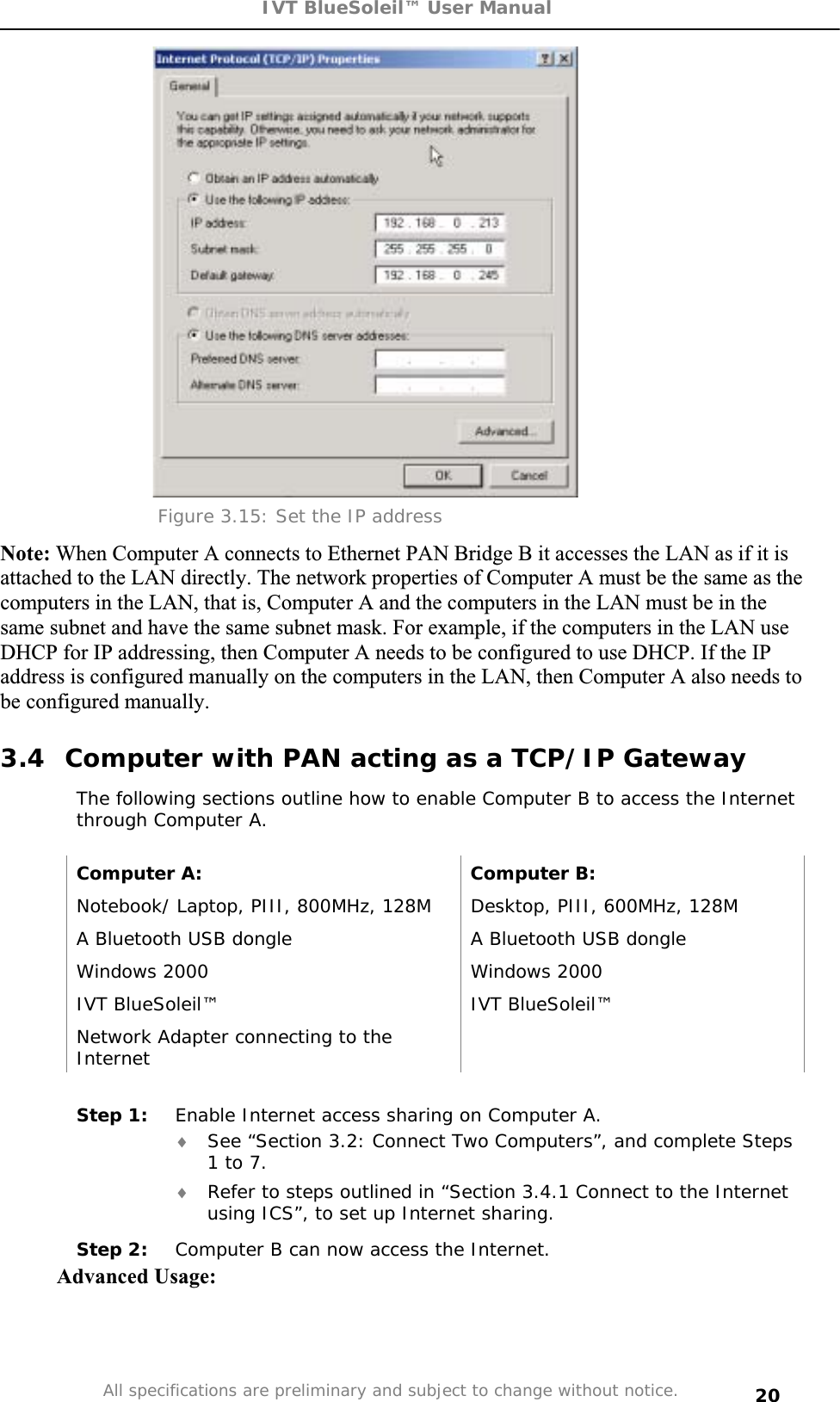 IVT BlueSoleil™ User Manual All specifications are preliminary and subject to change without notice. 20Figure 3.15: Set the IP address Note: When Computer A connects to Ethernet PAN Bridge B it accesses the LAN as if it is attached to the LAN directly. The network properties of Computer A must be the same as the computers in the LAN, that is, Computer A and the computers in the LAN must be in the same subnet and have the same subnet mask. For example, if the computers in the LAN use DHCP for IP addressing, then Computer A needs to be configured to use DHCP. If the IP address is configured manually on the computers in the LAN, then Computer A also needs to be configured manually. 3.4  Computer with PAN acting as a TCP/IP Gateway The following sections outline how to enable Computer B to access the Internet through Computer A. Computer A:  Computer B: Notebook/ Laptop, PIII, 800MHz, 128M  Desktop, PIII, 600MHz, 128M A Bluetooth USB dongle   A Bluetooth USB dongle Windows 2000  Windows 2000 IVT BlueSoleil™  IVT BlueSoleil™ Network Adapter connecting to the InternetStep 1:  Enable Internet access sharing on Computer A. i See “Section 3.2: Connect Two Computers”, and complete Steps 1 to 7. i Refer to steps outlined in “Section 3.4.1 Connect to the Internet using ICS”, to set up Internet sharing. Step 2:  Computer B can now access the Internet. Advanced Usage: 