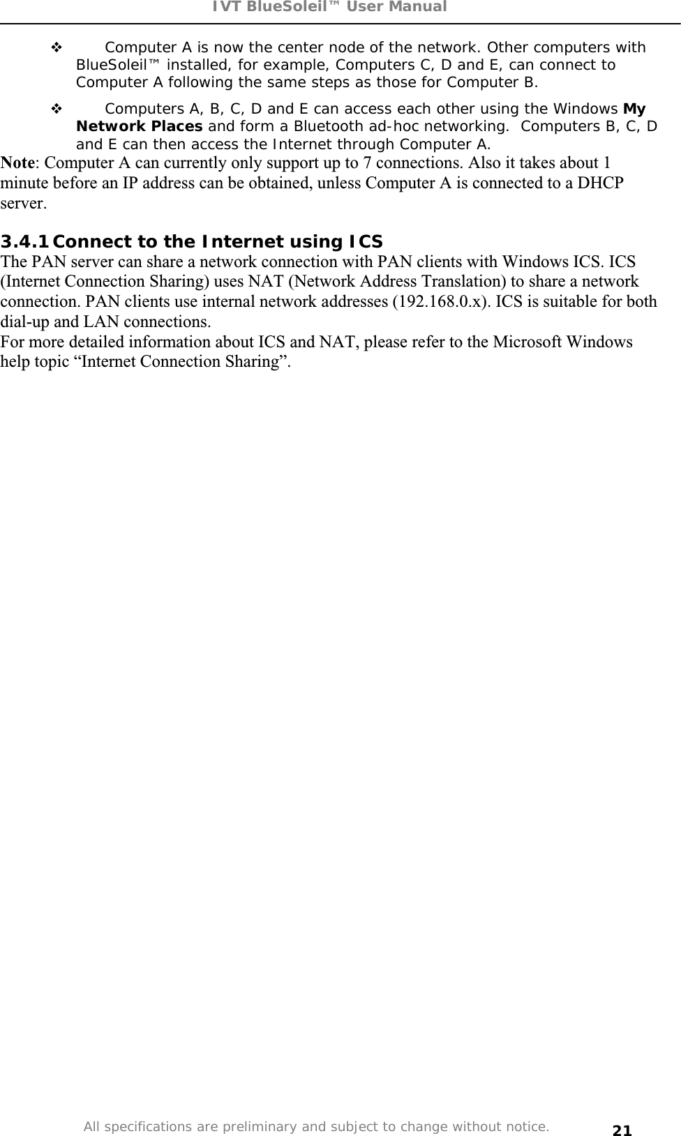 IVT BlueSoleil™ User Manual All specifications are preliminary and subject to change without notice. 21 Computer A is now the center node of the network. Other computers with BlueSoleil™ installed, for example, Computers C, D and E, can connect to Computer A following the same steps as those for Computer B.  Computers A, B, C, D and E can access each other using the Windows MyNetwork Places and form a Bluetooth ad-hoc networking.  Computers B, C, D and E can then access the Internet through Computer A. Note: Computer A can currently only support up to 7 connections. Also it takes about 1 minute before an IP address can be obtained, unless Computer A is connected to a DHCP server.3.4.1 Connect to the Internet using ICS The PAN server can share a network connection with PAN clients with Windows ICS. ICS (Internet Connection Sharing) uses NAT (Network Address Translation) to share a network connection. PAN clients use internal network addresses (192.168.0.x). ICS is suitable for both dial-up and LAN connections.  For more detailed information about ICS and NAT, please refer to the Microsoft Windows help topic “Internet Connection Sharing”. 