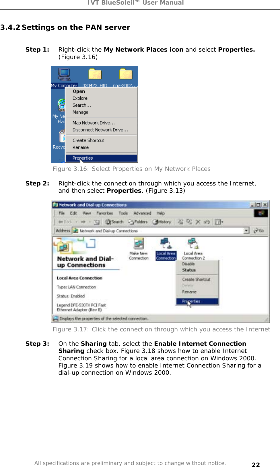 IVT BlueSoleil™ User Manual All specifications are preliminary and subject to change without notice. 223.4.2 Settings on the PAN server Step 1:  Right-click the My Network Places icon and select Properties.(Figure 3.16) Figure 3.16: Select Properties on My Network Places Step 2:  Right-click the connection through which you access the Internet, and then select Properties. (Figure 3.13) Figure 3.17: Click the connection through which you access the Internet Step 3:  On the Sharing tab, select the Enable Internet Connection Sharing check box. Figure 3.18 shows how to enable Internet Connection Sharing for a local area connection on Windows 2000. Figure 3.19 shows how to enable Internet Connection Sharing for a dial-up connection on Windows 2000. 