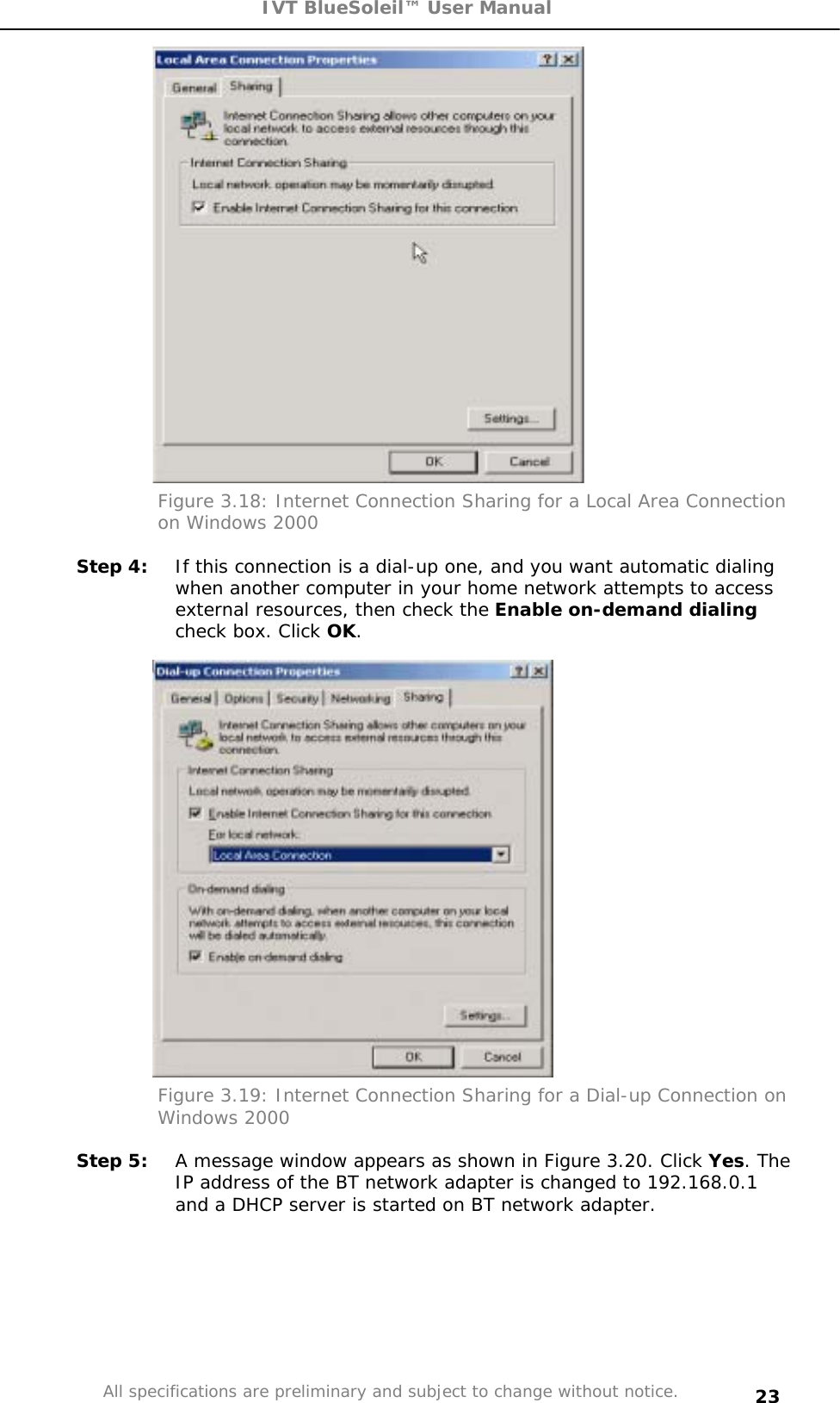 IVT BlueSoleil™ User Manual All specifications are preliminary and subject to change without notice. 23Figure 3.18: Internet Connection Sharing for a Local Area Connection on Windows 2000 Step 4:  If this connection is a dial-up one, and you want automatic dialing when another computer in your home network attempts to access external resources, then check the Enable on-demand dialingcheck box. Click OK.Figure 3.19: Internet Connection Sharing for a Dial-up Connection on Windows 2000 Step 5:  A message window appears as shown in Figure 3.20. Click Yes. The IP address of the BT network adapter is changed to 192.168.0.1 and a DHCP server is started on BT network adapter. 