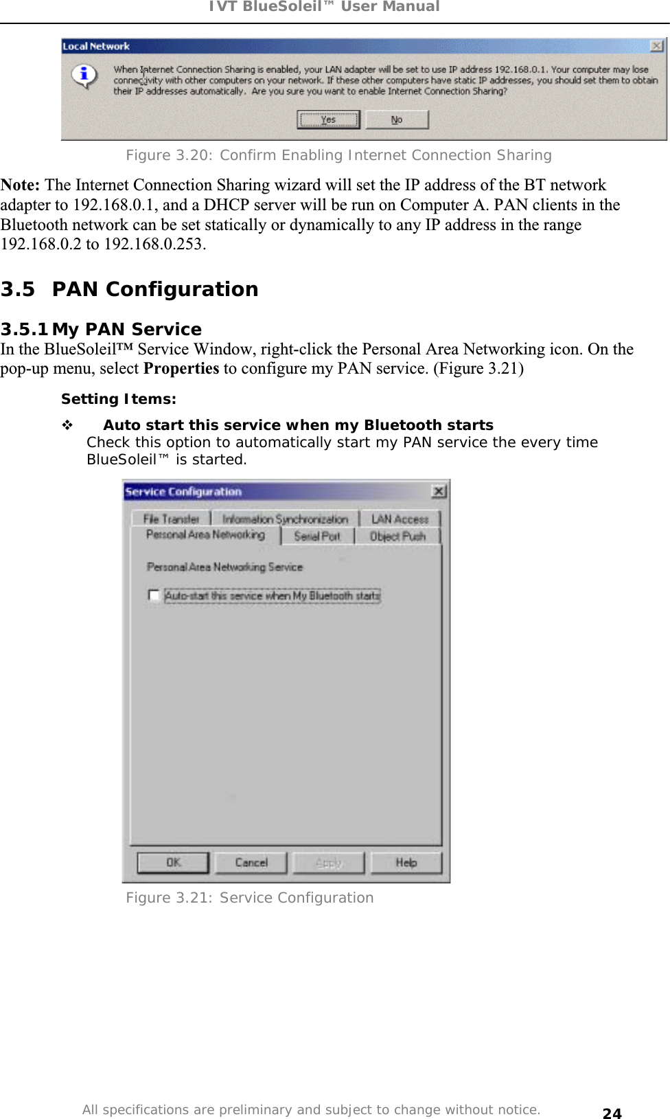 IVT BlueSoleil™ User Manual All specifications are preliminary and subject to change without notice. 24Figure 3.20: Confirm Enabling Internet Connection Sharing Note: The Internet Connection Sharing wizard will set the IP address of the BT network adapter to 192.168.0.1, and a DHCP server will be run on Computer A. PAN clients in the Bluetooth network can be set statically or dynamically to any IP address in the range 192.168.0.2 to 192.168.0.253. 3.5 PAN Configuration 3.5.1 My PAN Service In the BlueSoleil™ Service Window, right-click the Personal Area Networking icon. On the pop-up menu, select Properties to configure my PAN service. (Figure 3.21) Setting Items:  Auto start this service when my Bluetooth startsCheck this option to automatically start my PAN service the every time BlueSoleil™ is started. Figure 3.21: Service Configuration 