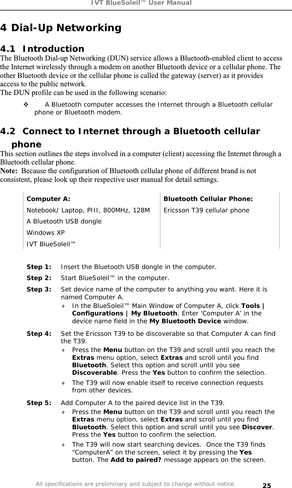 IVT BlueSoleil™ User Manual All specifications are preliminary and subject to change without notice. 254 Dial-Up Networking 4.1 Introduction The Bluetooth Dial-up Networking (DUN) service allows a Bluetooth-enabled client to access the Internet wirelessly through a modem on another Bluetooth device or a cellular phone. The other Bluetooth device or the cellular phone is called the gateway (server) as it provides access to the public network. The DUN profile can be used in the following scenario:  A Bluetooth computer accesses the Internet through a Bluetooth cellular phone or Bluetooth modem. 4.2  Connect to Internet through a Bluetooth cellular phoneThis section outlines the steps involved in a computer (client) accessing the Internet through a Bluetooth cellular phone.Note: Because the configuration of Bluetooth cellular phone of different brand is not consistent, please look up their respective user manual for detail settings. Computer A:  Bluetooth Cellular Phone: Notebook/ Laptop, PIII, 800MHz, 128M  Ericsson T39 cellular phone A Bluetooth USB dongle    Windows XP   IVT BlueSoleil™   Step 1:  Insert the Bluetooth USB dongle in the computer. Step 2:  Start BlueSoleil™ in the computer. Step 3:  Set device name of the computer to anything you want. Here it is named Computer A. i In the BlueSoleil™ Main Window of Computer A, click Tools | Configurations | My Bluetooth. Enter ‘Computer A’ in the device name field in the My Bluetooth Device window. Step 4:  Set the Ericsson T39 to be discoverable so that Computer A can find the T39.  i Press the Menu button on the T39 and scroll until you reach the Extras menu option, select Extras and scroll until you find Bluetooth. Select this option and scroll until you see Discoverable. Press the Yes button to confirm the selection.  i The T39 will now enable itself to receive connection requests from other devices. Step 5:  Add Computer A to the paired device list in the T39. i Press the Menu button on the T39 and scroll until you reach the Extras menu option, select Extras and scroll until you find Bluetooth. Select this option and scroll until you see Discover.Press the Yes button to confirm the selection. i The T39 will now start searching devices.  Once the T39 finds “ComputerA” on the screen, select it by pressing the Yesbutton. The Add to paired? message appears on the screen. 