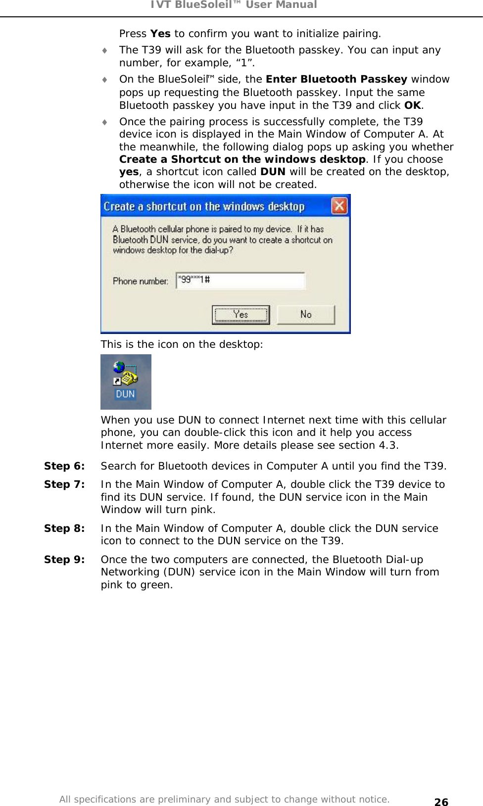 IVT BlueSoleil™ User Manual All specifications are preliminary and subject to change without notice. 26Press Yes to confirm you want to initialize pairing. i The T39 will ask for the Bluetooth passkey. You can input any number, for example, “1”. i On the BlueSoleil™ side, the Enter Bluetooth Passkey window pops up requesting the Bluetooth passkey. Input the same Bluetooth passkey you have input in the T39 and click OK.i Once the pairing process is successfully complete, the T39 device icon is displayed in the Main Window of Computer A. At the meanwhile, the following dialog pops up asking you whether Create a Shortcut on the windows desktop. If you choose yes, a shortcut icon called DUN will be created on the desktop, otherwise the icon will not be created. This is the icon on the desktop: When you use DUN to connect Internet next time with this cellular phone, you can double-click this icon and it help you access Internet more easily. More details please see section 4.3. Step 6:  Search for Bluetooth devices in Computer A until you find the T39. Step 7:  In the Main Window of Computer A, double click the T39 device to find its DUN service. If found, the DUN service icon in the Main Window will turn pink. Step 8:  In the Main Window of Computer A, double click the DUN service icon to connect to the DUN service on the T39. Step 9:  Once the two computers are connected, the Bluetooth Dial-up Networking (DUN) service icon in the Main Window will turn from pink to green. 