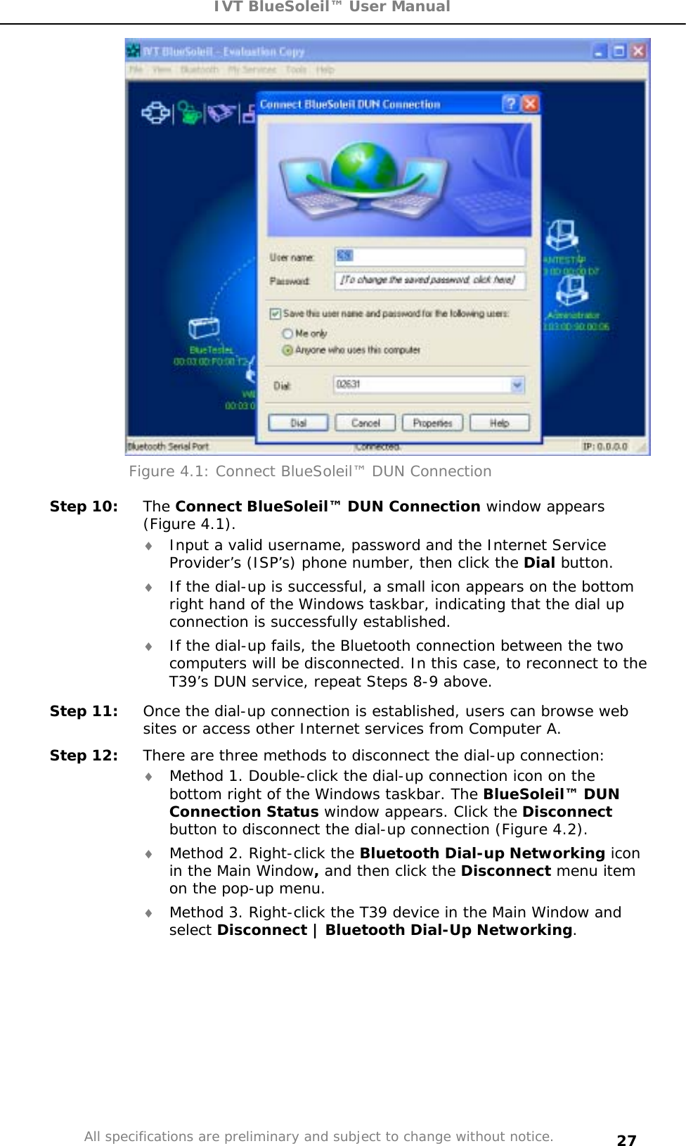 IVT BlueSoleil™ User Manual All specifications are preliminary and subject to change without notice. 27Figure 4.1: Connect BlueSoleil™ DUN Connection Step 10: The Connect BlueSoleil™ DUN Connection window appears (Figure 4.1). i Input a valid username, password and the Internet Service Provider’s (ISP’s) phone number, then click the Dial button.  i If the dial-up is successful, a small icon appears on the bottom right hand of the Windows taskbar, indicating that the dial up connection is successfully established.  i If the dial-up fails, the Bluetooth connection between the two computers will be disconnected. In this case, to reconnect to the T39’s DUN service, repeat Steps 8-9 above. Step 11:  Once the dial-up connection is established, users can browse web sites or access other Internet services from Computer A. Step 12:  There are three methods to disconnect the dial-up connection: i Method 1. Double-click the dial-up connection icon on the bottom right of the Windows taskbar. The BlueSoleil™ DUN Connection Status window appears. Click the Disconnectbutton to disconnect the dial-up connection (Figure 4.2). i Method 2. Right-click the Bluetooth Dial-up Networking icon in the Main Window, and then click the Disconnect menu item on the pop-up menu. i Method 3. Right-click the T39 device in the Main Window and select Disconnect | Bluetooth Dial-Up Networking.