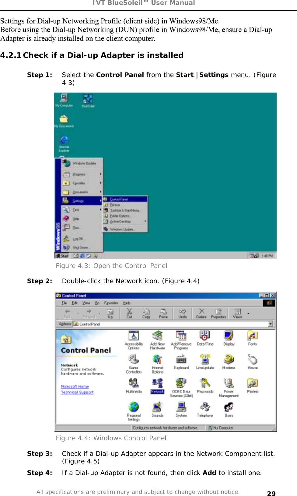 IVT BlueSoleil™ User Manual All specifications are preliminary and subject to change without notice. 29Settings for Dial-up Networking Profile (client side) in Windows98/Me Before using the Dial-up Networking (DUN) profile in Windows98/Me, ensure a Dial-up Adapter is already installed on the client computer. 4.2.1 Check if a Dial-up Adapter is installed Step 1:  Select the Control Panel from the Start |Settings menu. (Figure 4.3)Figure 4.3: Open the Control Panel  Step 2:  Double-click the Network icon. (Figure 4.4) Figure 4.4: Windows Control Panel Step 3:  Check if a Dial-up Adapter appears in the Network Component list. (Figure 4.5) Step 4:  If a Dial-up Adapter is not found, then click Add to install one. 