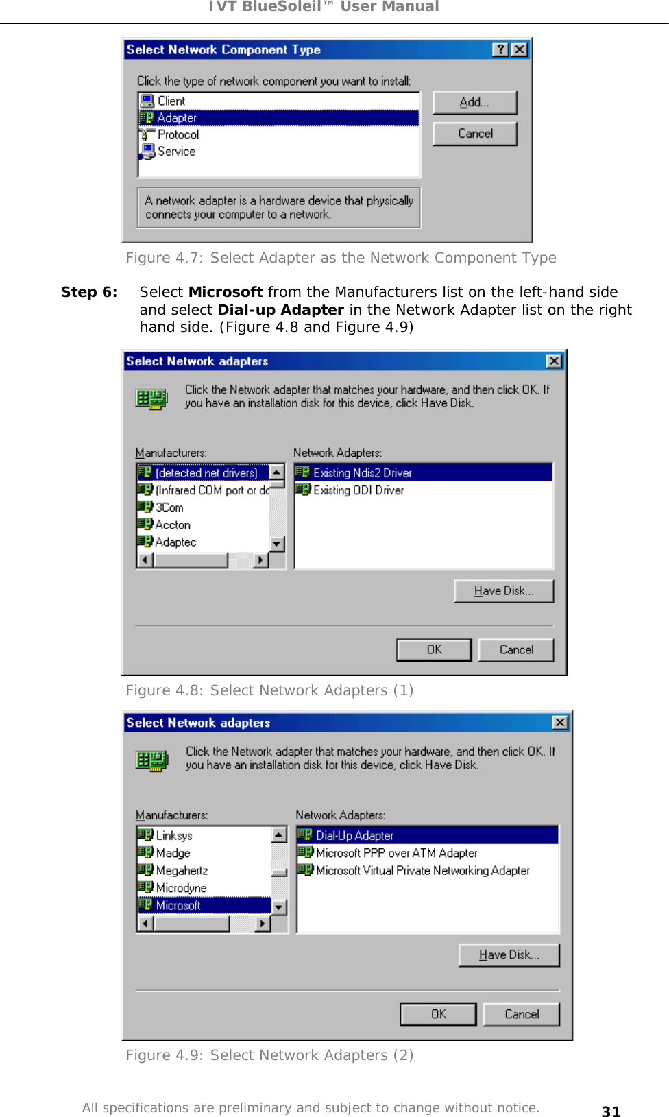 IVT BlueSoleil™ User Manual All specifications are preliminary and subject to change without notice. 31Figure 4.7: Select Adapter as the Network Component Type Step 6:  Select Microsoft from the Manufacturers list on the left-hand side and select Dial-up Adapter in the Network Adapter list on the right hand side. (Figure 4.8 and Figure 4.9) Figure 4.8: Select Network Adapters (1) Figure 4.9: Select Network Adapters (2) 