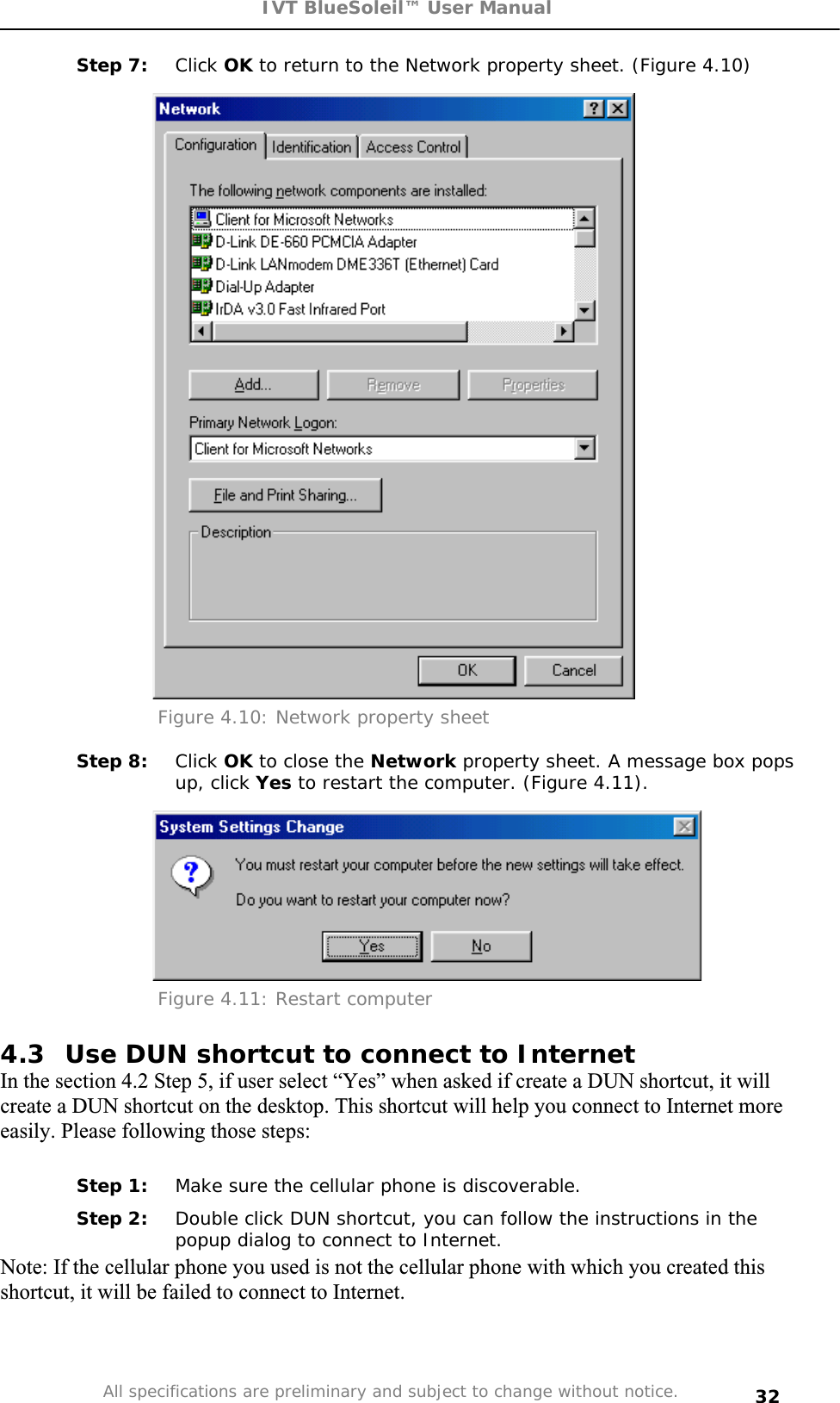 IVT BlueSoleil™ User Manual All specifications are preliminary and subject to change without notice. 32Step 7:  Click OK to return to the Network property sheet. (Figure 4.10) Figure 4.10: Network property sheet Step 8:  Click OK to close the Network property sheet. A message box pops up, click Yes to restart the computer. (Figure 4.11). Figure 4.11: Restart computer 4.3  Use DUN shortcut to connect to Internet  In the section 4.2 Step 5, if user select “Yes” when asked if create a DUN shortcut, it will create a DUN shortcut on the desktop. This shortcut will help you connect to Internet more easily. Please following those steps: Step 1:  Make sure the cellular phone is discoverable. Step 2:  Double click DUN shortcut, you can follow the instructions in the popup dialog to connect to Internet. Note: If the cellular phone you used is not the cellular phone with which you created this shortcut, it will be failed to connect to Internet.