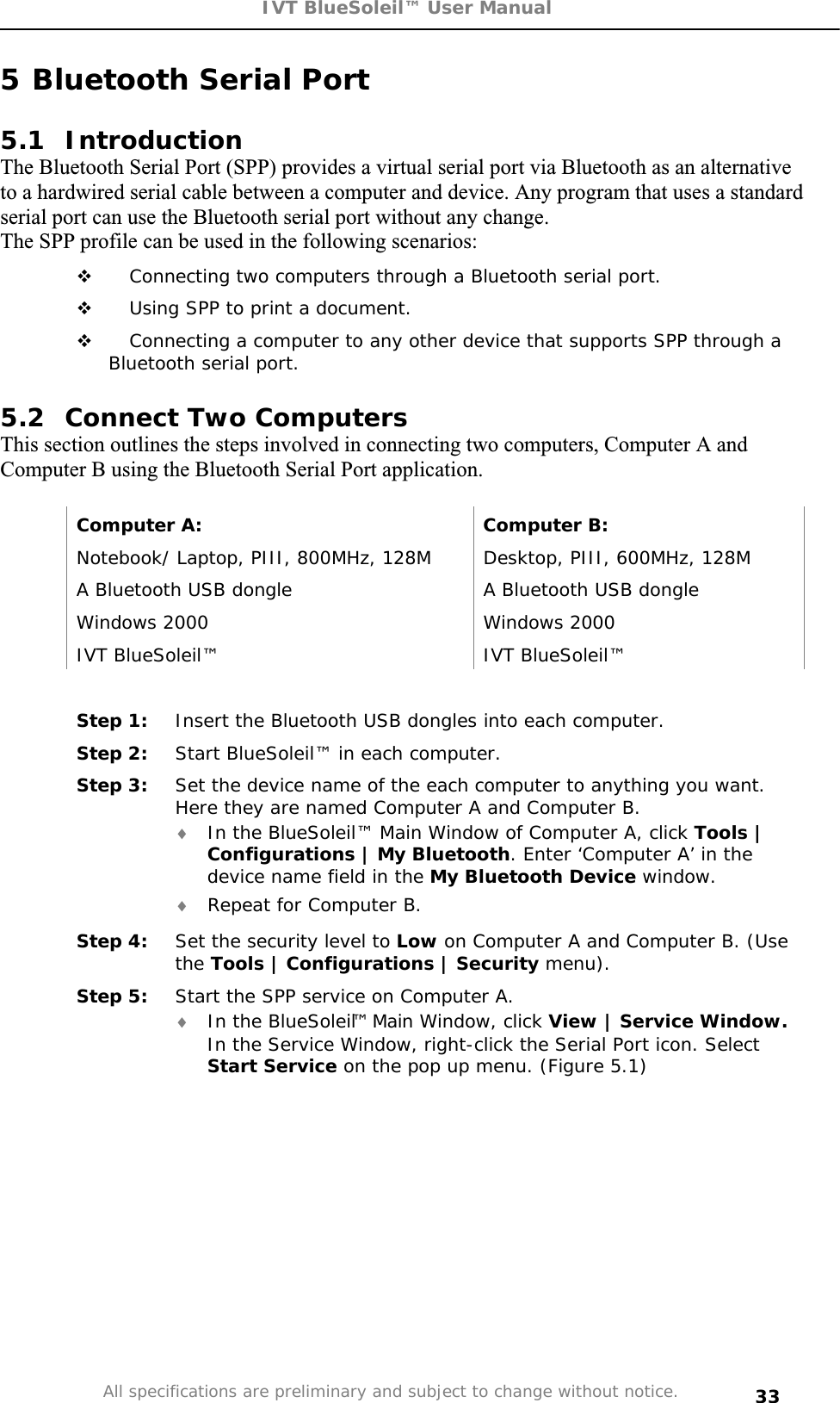 IVT BlueSoleil™ User Manual All specifications are preliminary and subject to change without notice. 335 Bluetooth Serial Port 5.1 Introduction The Bluetooth Serial Port (SPP) provides a virtual serial port via Bluetooth as an alternative to a hardwired serial cable between a computer and device. Any program that uses a standard serial port can use the Bluetooth serial port without any change. The SPP profile can be used in the following scenarios:  Connecting two computers through a Bluetooth serial port.  Using SPP to print a document.  Connecting a computer to any other device that supports SPP through a Bluetooth serial port. 5.2  Connect Two Computers This section outlines the steps involved in connecting two computers, Computer A and Computer B using the Bluetooth Serial Port application. Computer A:  Computer B: Notebook/ Laptop, PIII, 800MHz, 128M  Desktop, PIII, 600MHz, 128M A Bluetooth USB dongle  A Bluetooth USB dongle Windows 2000  Windows 2000 IVT BlueSoleil™  IVT BlueSoleil™ Step 1:  Insert the Bluetooth USB dongles into each computer. Step 2:  Start BlueSoleil™ in each computer. Step 3:  Set the device name of the each computer to anything you want. Here they are named Computer A and Computer B. i In the BlueSoleil™ Main Window of Computer A, click Tools | Configurations | My Bluetooth. Enter ‘Computer A’ in the device name field in the My Bluetooth Device window. i Repeat for Computer B. Step 4:  Set the security level to Low on Computer A and Computer B. (Use the Tools | Configurations | Security menu). Step 5:  Start the SPP service on Computer A. i In the BlueSoleil™ Main Window, click View | Service Window. In the Service Window, right-click the Serial Port icon. Select Start Service on the pop up menu. (Figure 5.1) 