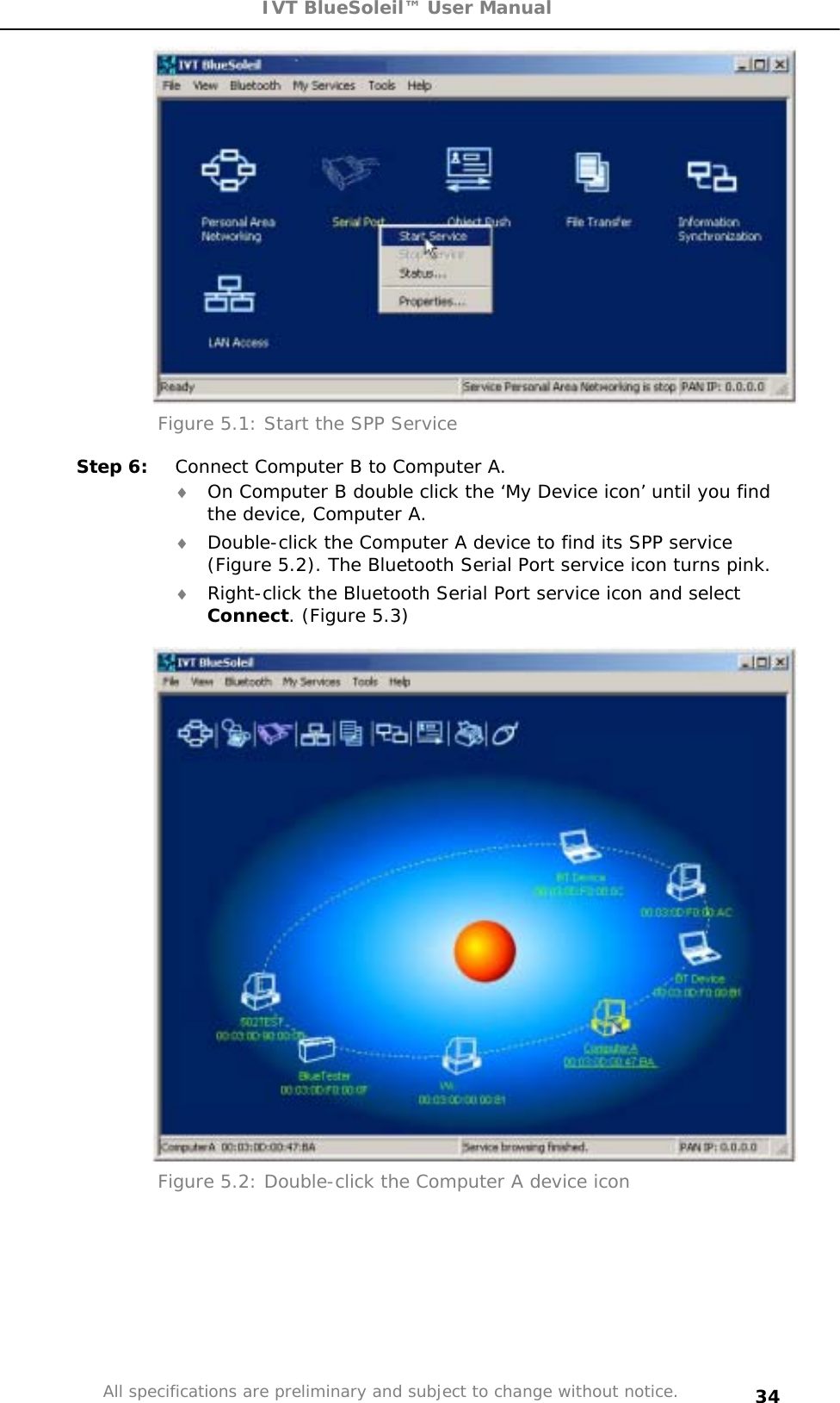 IVT BlueSoleil™ User Manual All specifications are preliminary and subject to change without notice. 34Figure 5.1: Start the SPP Service Step 6:  Connect Computer B to Computer A. i On Computer B double click the ‘My Device icon’ until you find the device, Computer A. i Double-click the Computer A device to find its SPP service (Figure 5.2). The Bluetooth Serial Port service icon turns pink. i Right-click the Bluetooth Serial Port service icon and select Connect. (Figure 5.3) Figure 5.2: Double-click the Computer A device icon 