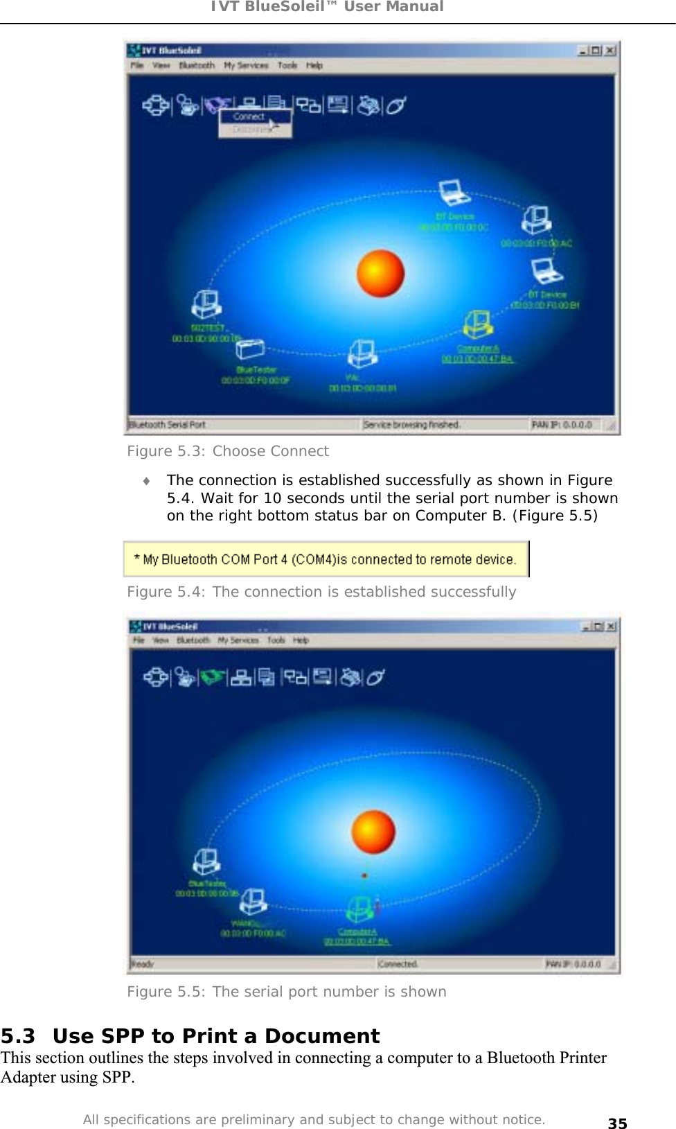 IVT BlueSoleil™ User Manual All specifications are preliminary and subject to change without notice. 35Figure 5.3: Choose Connect i The connection is established successfully as shown in Figure 5.4. Wait for 10 seconds until the serial port number is shown on the right bottom status bar on Computer B. (Figure 5.5) Figure 5.4: The connection is established successfully Figure 5.5: The serial port number is shown 5.3  Use SPP to Print a Document This section outlines the steps involved in connecting a computer to a Bluetooth Printer Adapter using SPP. 