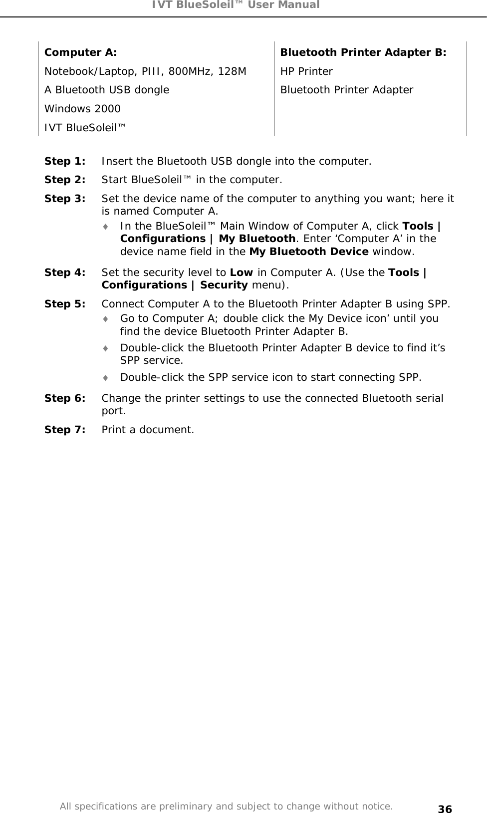 IVT BlueSoleil™ User Manual All specifications are preliminary and subject to change without notice. 36Computer A:  Bluetooth Printer Adapter B: Notebook/Laptop, PIII, 800MHz, 128M  HP Printer A Bluetooth USB dongle  Bluetooth Printer Adapter  Windows 2000   IVT BlueSoleil™   Step 1:  Insert the Bluetooth USB dongle into the computer. Step 2:  Start BlueSoleil™ in the computer. Step 3:  Set the device name of the computer to anything you want; here it is named Computer A. i In the BlueSoleil™ Main Window of Computer A, click Tools | Configurations | My Bluetooth. Enter ‘Computer A’ in the device name field in the My Bluetooth Device window. Step 4:  Set the security level to Low in Computer A. (Use the Tools | Configurations | Security menu). Step 5:  Connect Computer A to the Bluetooth Printer Adapter B using SPP. i Go to Computer A; double click the My Device icon’ until you find the device Bluetooth Printer Adapter B. i Double-click the Bluetooth Printer Adapter B device to find it’s SPP service. i Double-click the SPP service icon to start connecting SPP. Step 6:  Change the printer settings to use the connected Bluetooth serial port.Step 7:  Print a document. 