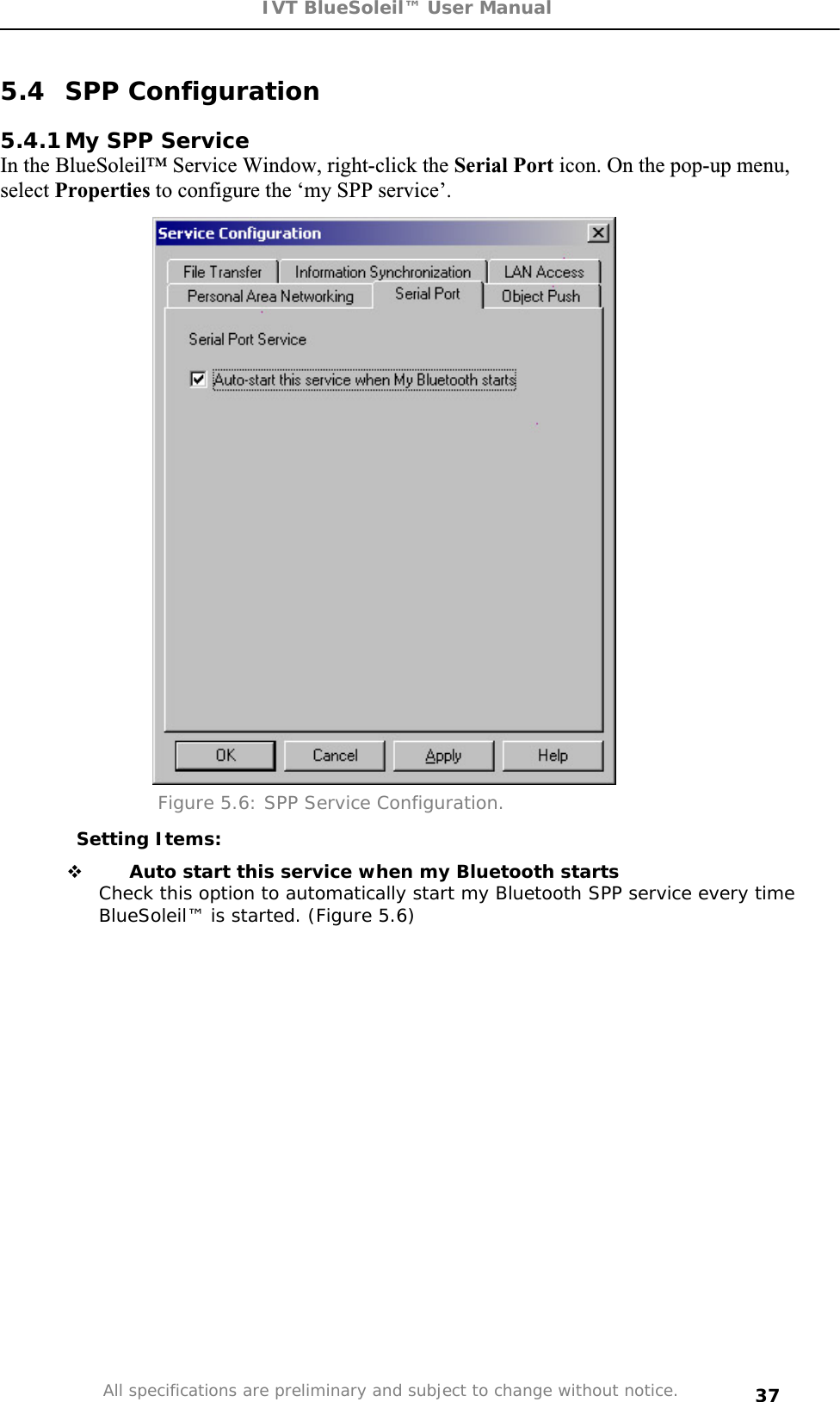 IVT BlueSoleil™ User Manual All specifications are preliminary and subject to change without notice. 375.4 SPP Configuration 5.4.1 My SPP Service In the BlueSoleil™ Service Window, right-click the Serial Port icon. On the pop-up menu, select Properties to configure the ‘my SPP service’. Figure 5.6: SPP Service Configuration. Setting Items:  Auto start this service when my Bluetooth startsCheck this option to automatically start my Bluetooth SPP service every time BlueSoleil™ is started. (Figure 5.6) 