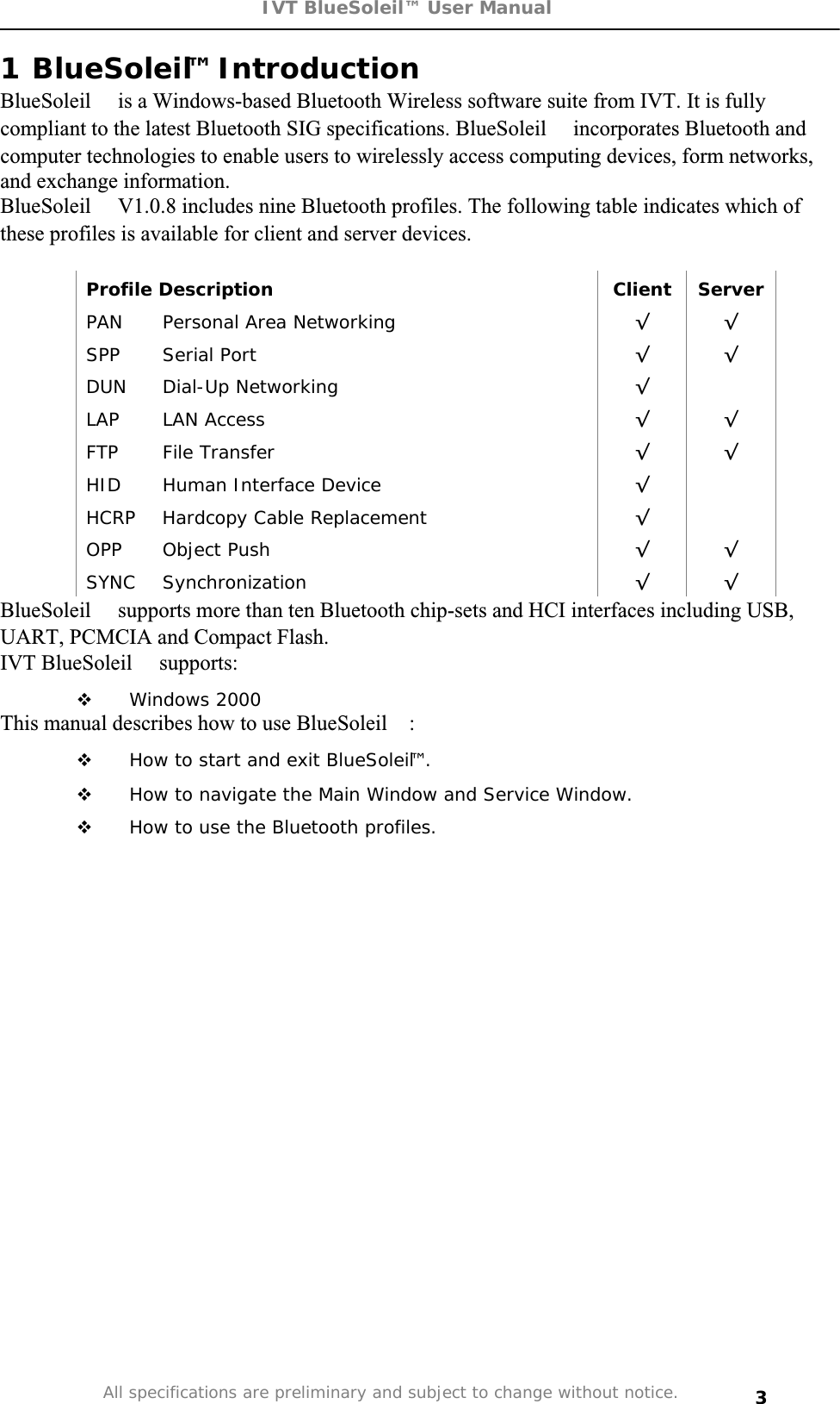 IVT BlueSoleil™ User Manual All specifications are preliminary and subject to change without notice. 31 BlueSoleil™ Introduction  BlueSoleil is a Windows-based Bluetooth Wireless software suite from IVT. It is fully compliant to the latest Bluetooth SIG specifications. BlueSoleil incorporates Bluetooth and computer technologies to enable users to wirelessly access computing devices, form networks, and exchange information. BlueSoleil V1.0.8 includes nine Bluetooth profiles. The following table indicates which of these profiles is available for client and server devices. Profile Description  Client  Server PAN  Personal Area Networking  ¥¥SPP Serial Port  ¥¥DUN Dial-Up Networking  ¥LAP LAN Access  ¥¥FTP File Transfer  ¥¥HID  Human Interface Device  ¥HCRP  Hardcopy Cable Replacement  ¥OPP Object Push  ¥¥SYNC Synchronization  ¥¥BlueSoleil supports more than ten Bluetooth chip-sets and HCI interfaces including USB, UART, PCMCIA and Compact Flash. IVT BlueSoleil supports:  Windows 2000 This manual describes how to use BlueSoleil: How to start and exit BlueSoleil™. How to navigate the Main Window and Service Window.  How to use the Bluetooth profiles. 