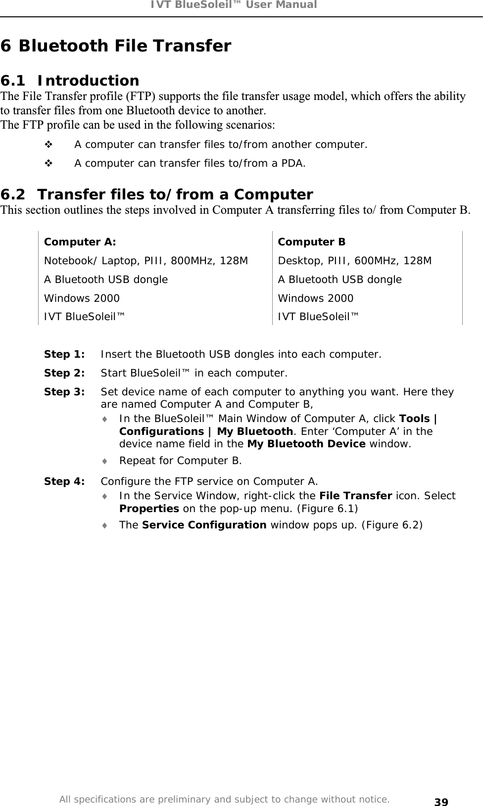 IVT BlueSoleil™ User Manual All specifications are preliminary and subject to change without notice. 396 Bluetooth File Transfer 6.1 Introduction The File Transfer profile (FTP) supports the file transfer usage model, which offers the ability to transfer files from one Bluetooth device to another. The FTP profile can be used in the following scenarios:  A computer can transfer files to/from another computer.  A computer can transfer files to/from a PDA. 6.2  Transfer files to/from a Computer  This section outlines the steps involved in Computer A transferring files to/ from Computer B. Computer A:  Computer B Notebook/ Laptop, PIII, 800MHz, 128M  Desktop, PIII, 600MHz, 128M A Bluetooth USB dongle  A Bluetooth USB dongle Windows 2000  Windows 2000 IVT BlueSoleil™  IVT BlueSoleil™ Step 1:  Insert the Bluetooth USB dongles into each computer. Step 2:  Start BlueSoleil™ in each computer. Step 3:  Set device name of each computer to anything you want. Here they are named Computer A and Computer B, i In the BlueSoleil™ Main Window of Computer A, click Tools | Configurations | My Bluetooth. Enter ‘Computer A’ in the device name field in the My Bluetooth Device window. i Repeat for Computer B. Step 4:  Configure the FTP service on Computer A. i In the Service Window, right-click the File Transfer icon. Select Properties on the pop-up menu. (Figure 6.1) i The Service Configuration window pops up. (Figure 6.2) 