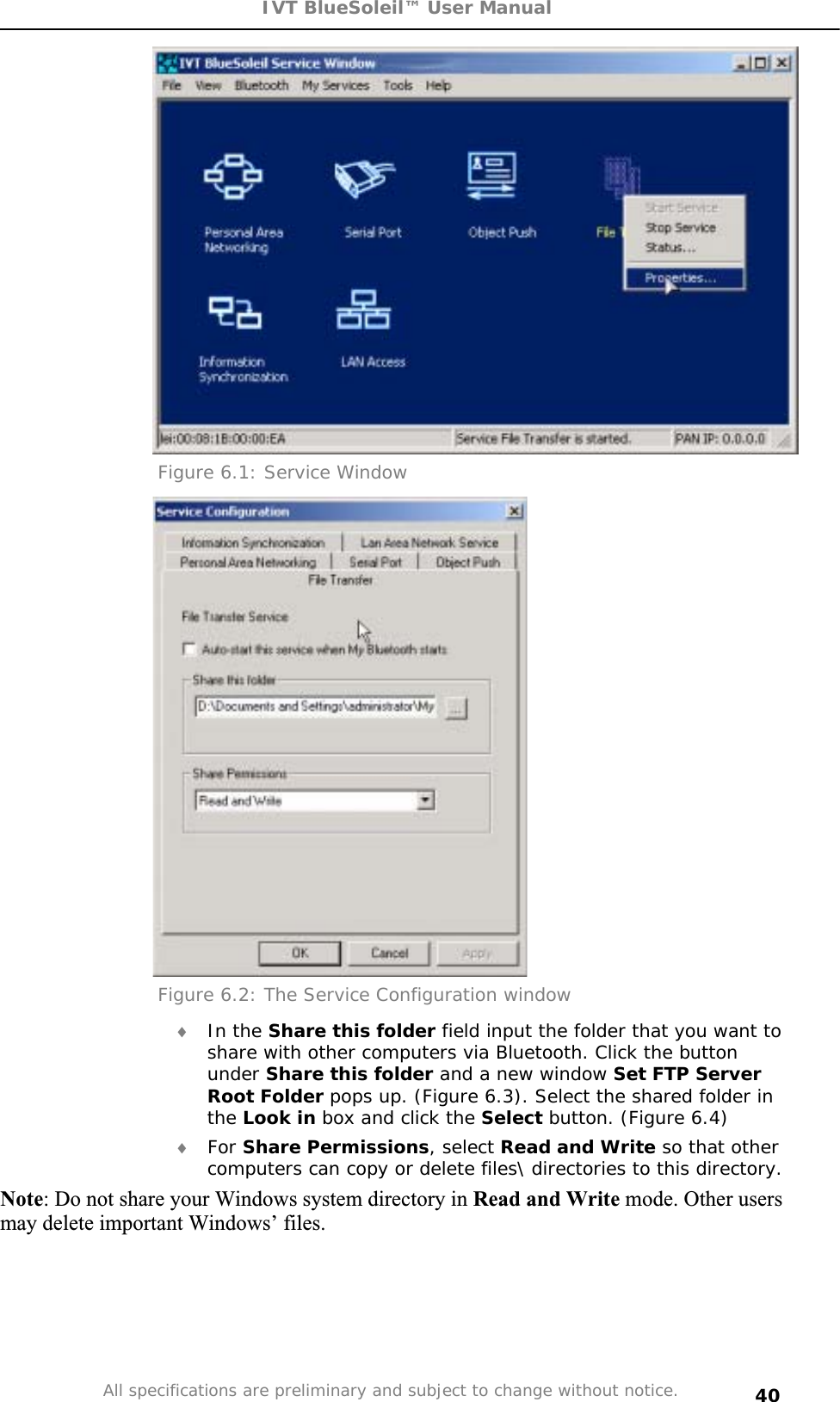 IVT BlueSoleil™ User Manual All specifications are preliminary and subject to change without notice. 40Figure 6.1: Service Window Figure 6.2: The Service Configuration window i In the Share this folder field input the folder that you want to share with other computers via Bluetooth. Click the button under Share this folder and a new window Set FTP Server Root Folder pops up. (Figure 6.3). Select the shared folder in the Look in box and click the Select button. (Figure 6.4) i For Share Permissions, select Read and Write so that other computers can copy or delete files\ directories to this directory. Note: Do not share your Windows system directory in Read and Write mode. Other users may delete important Windows’ files. 