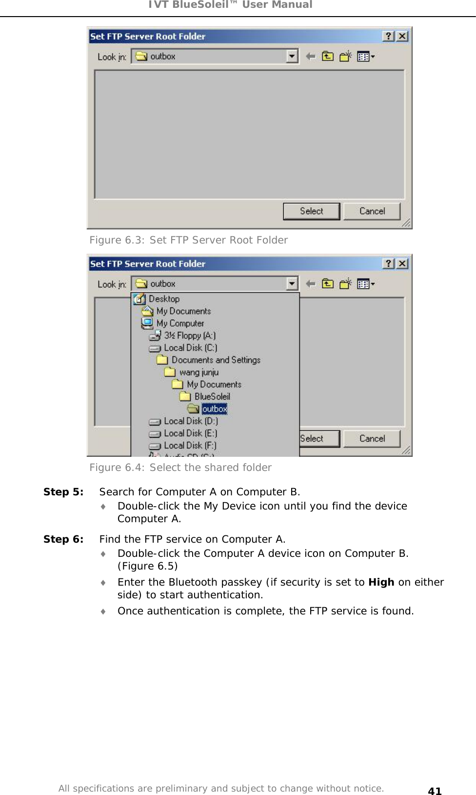 IVT BlueSoleil™ User Manual All specifications are preliminary and subject to change without notice. 41Figure 6.3: Set FTP Server Root Folder Figure 6.4: Select the shared folder Step 5:  Search for Computer A on Computer B. i Double-click the My Device icon until you find the device Computer A. Step 6:  Find the FTP service on Computer A. i Double-click the Computer A device icon on Computer B. (Figure 6.5) i Enter the Bluetooth passkey (if security is set to High on either side) to start authentication. i Once authentication is complete, the FTP service is found. 