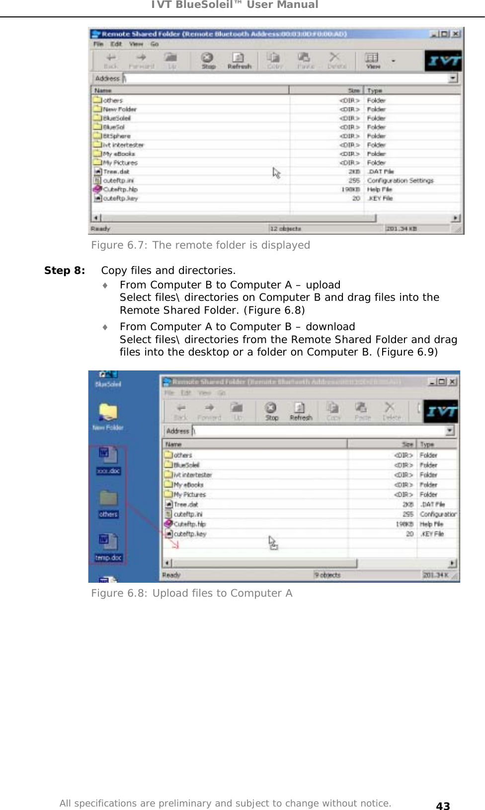 IVT BlueSoleil™ User Manual All specifications are preliminary and subject to change without notice. 43Figure 6.7: The remote folder is displayed Step 8:  Copy files and directories. i From Computer B to Computer A – upload  Select files\ directories on Computer B and drag files into the Remote Shared Folder. (Figure 6.8) i From Computer A to Computer B – download  Select files\ directories from the Remote Shared Folder and drag files into the desktop or a folder on Computer B. (Figure 6.9) Figure 6.8: Upload files to Computer A 