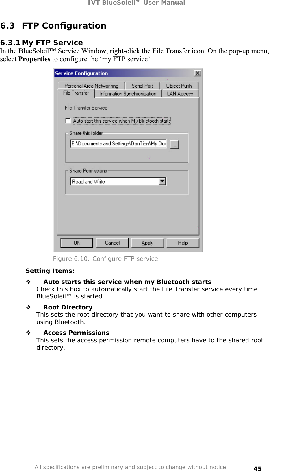 IVT BlueSoleil™ User Manual All specifications are preliminary and subject to change without notice. 456.3 FTP Configuration 6.3.1 My FTP Service In the BlueSoleil™ Service Window, right-click the File Transfer icon. On the pop-up menu, select Properties to configure the ‘my FTP service’. Figure 6.10: Configure FTP service Setting Items:  Auto starts this service when my Bluetooth startsCheck this box to automatically start the File Transfer service every time BlueSoleil™ is started.  Root DirectoryThis sets the root directory that you want to share with other computers using Bluetooth.  Access PermissionsThis sets the access permission remote computers have to the shared root directory.