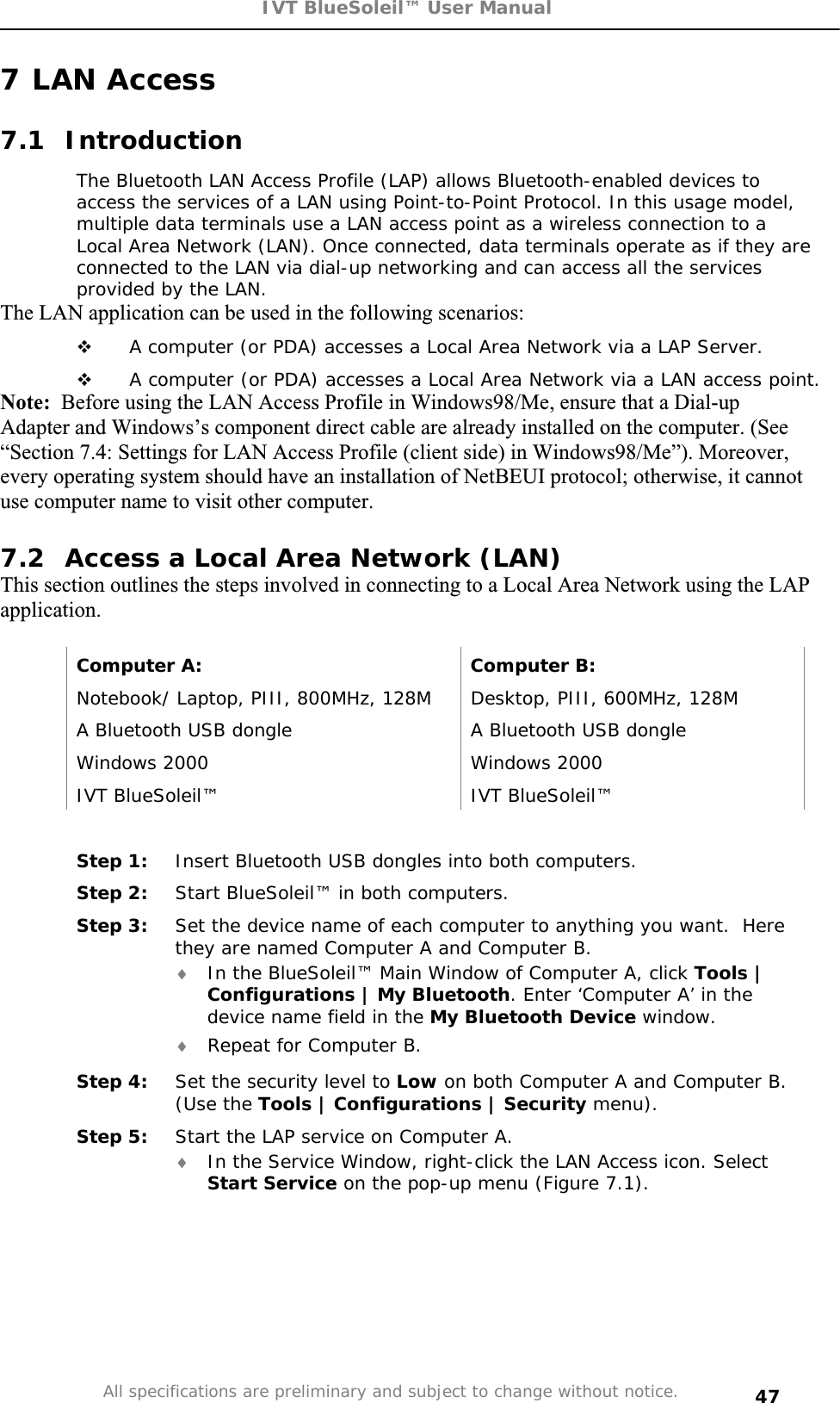 IVT BlueSoleil™ User Manual All specifications are preliminary and subject to change without notice. 477 LAN Access 7.1 Introduction The Bluetooth LAN Access Profile (LAP) allows Bluetooth-enabled devices to access the services of a LAN using Point-to-Point Protocol. In this usage model, multiple data terminals use a LAN access point as a wireless connection to a Local Area Network (LAN). Once connected, data terminals operate as if they are connected to the LAN via dial-up networking and can access all the services provided by the LAN. The LAN application can be used in the following scenarios:  A computer (or PDA) accesses a Local Area Network via a LAP Server.  A computer (or PDA) accesses a Local Area Network via a LAN access point. Note:  Before using the LAN Access Profile in Windows98/Me, ensure that a Dial-up Adapter and Windows’s component direct cable are already installed on the computer. (See “Section 7.4: Settings for LAN Access Profile (client side) in Windows98/Me”). Moreover, every operating system should have an installation of NetBEUI protocol; otherwise, it cannot use computer name to visit other computer. 7.2  Access a Local Area Network (LAN) This section outlines the steps involved in connecting to a Local Area Network using the LAP application.Computer A:  Computer B: Notebook/ Laptop, PIII, 800MHz, 128M  Desktop, PIII, 600MHz, 128M A Bluetooth USB dongle   A Bluetooth USB dongle Windows 2000  Windows 2000 IVT BlueSoleil™  IVT BlueSoleil™ Step 1:  Insert Bluetooth USB dongles into both computers. Step 2:  Start BlueSoleil™ in both computers. Step 3:  Set the device name of each computer to anything you want.  Here they are named Computer A and Computer B. i In the BlueSoleil™ Main Window of Computer A, click Tools | Configurations | My Bluetooth. Enter ‘Computer A’ in the device name field in the My Bluetooth Device window. i Repeat for Computer B. Step 4:  Set the security level to Low on both Computer A and Computer B. (Use the Tools | Configurations | Security menu). Step 5:  Start the LAP service on Computer A. i In the Service Window, right-click the LAN Access icon. Select Start Service on the pop-up menu (Figure 7.1). 