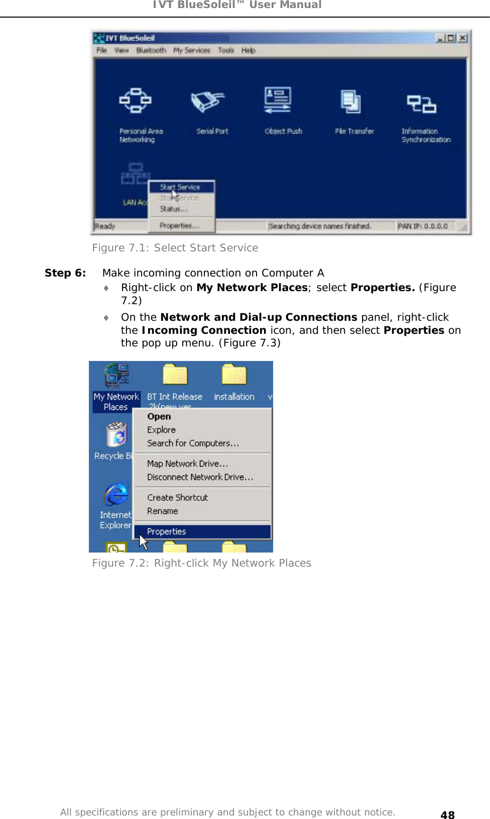 IVT BlueSoleil™ User Manual All specifications are preliminary and subject to change without notice. 48Figure 7.1: Select Start Service Step 6:  Make incoming connection on Computer A i Right-click on My Network Places; select Properties. (Figure 7.2)i On the Network and Dial-up Connections panel, right-click the Incoming Connection icon, and then select Properties on the pop up menu. (Figure 7.3) Figure 7.2: Right-click My Network Places 