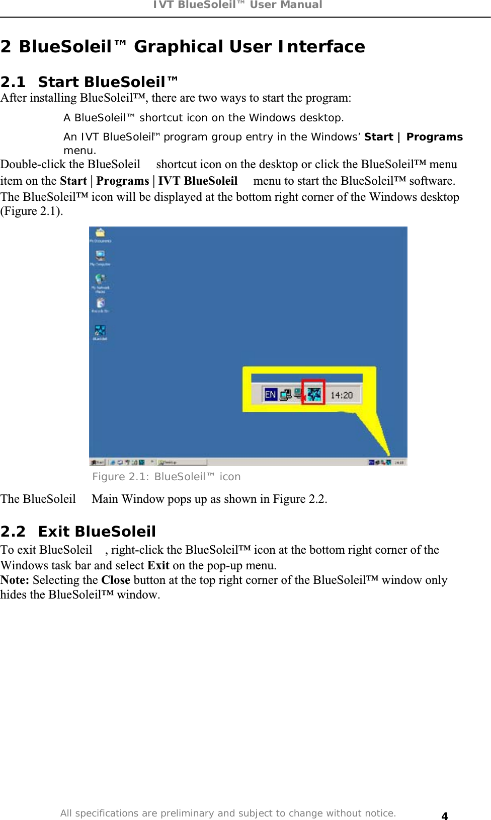 IVT BlueSoleil™ User Manual All specifications are preliminary and subject to change without notice. 42 BlueSoleil™ Graphical User Interface  2.1 Start BlueSoleil™ After installing BlueSoleil™, there are two ways to start the program:   A BlueSoleil™ shortcut icon on the Windows desktop.   An IVT BlueSoleil™program group entry in the Windows’ Start | Programsmenu.Double-click the BlueSoleilshortcut icon on the desktop or click the BlueSoleil™ menu item on the Start | Programs | IVT BlueSoleilmenu to start the BlueSoleil™ software.  The BlueSoleil™ icon will be displayed at the bottom right corner of the Windows desktop (Figure 2.1). Figure 2.1: BlueSoleil™ icon The BlueSoleil Main Window pops up as shown in Figure 2.2. 2.2 Exit BlueSoleilTo exit BlueSoleil, right-click the BlueSoleil™ icon at the bottom right corner of the Windows task bar and select Exit on the pop-up menu.  Note: Selecting the Close button at the top right corner of the BlueSoleil™ window only hides the BlueSoleil™ window. 