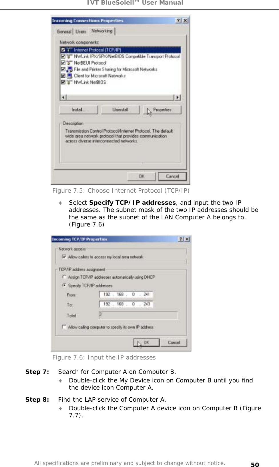 IVT BlueSoleil™ User Manual All specifications are preliminary and subject to change without notice. 50Figure 7.5: Choose Internet Protocol (TCP/IP) i Select Specify TCP/IP addresses, and input the two IP addresses. The subnet mask of the two IP addresses should be the same as the subnet of the LAN Computer A belongs to. (Figure 7.6) Figure 7.6: Input the IP addresses Step 7:  Search for Computer A on Computer B. i Double-click the My Device icon on Computer B until you find the device icon Computer A. Step 8:  Find the LAP service of Computer A. i Double-click the Computer A device icon on Computer B (Figure 7.7).