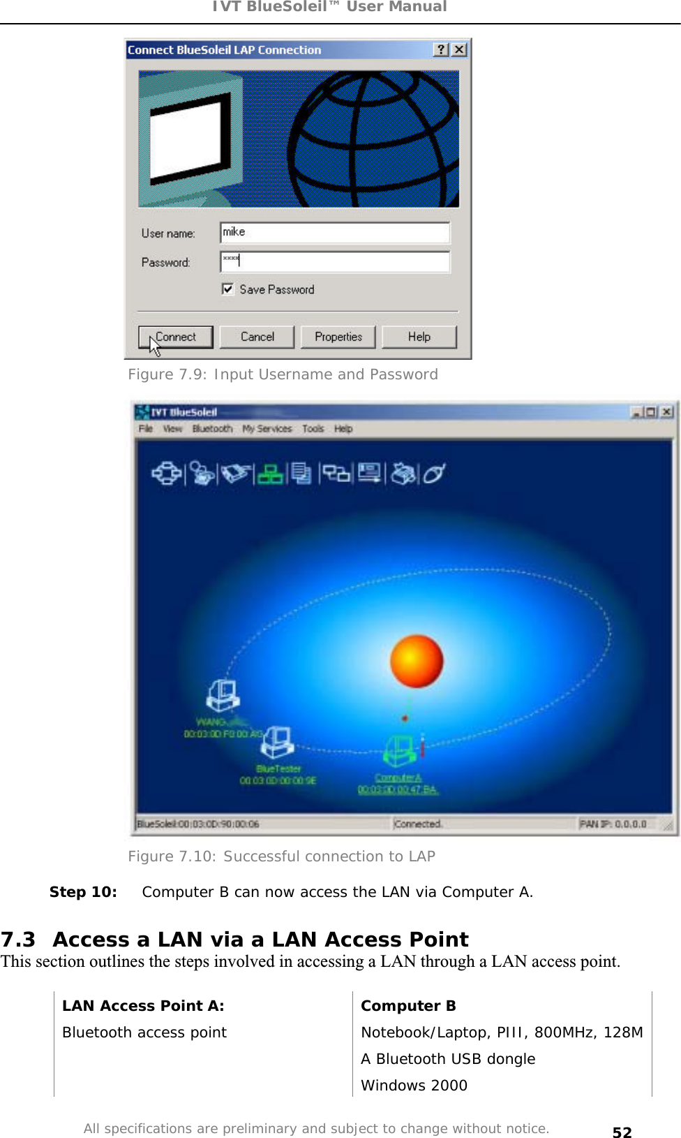 IVT BlueSoleil™ User Manual All specifications are preliminary and subject to change without notice. 52Figure 7.9: Input Username and Password Figure 7.10: Successful connection to LAP Step 10:  Computer B can now access the LAN via Computer A. 7.3  Access a LAN via a LAN Access Point This section outlines the steps involved in accessing a LAN through a LAN access point. LAN Access Point A:  Computer B Bluetooth access point  Notebook/Laptop, PIII, 800MHz, 128M   A Bluetooth USB dongle  Windows 2000 