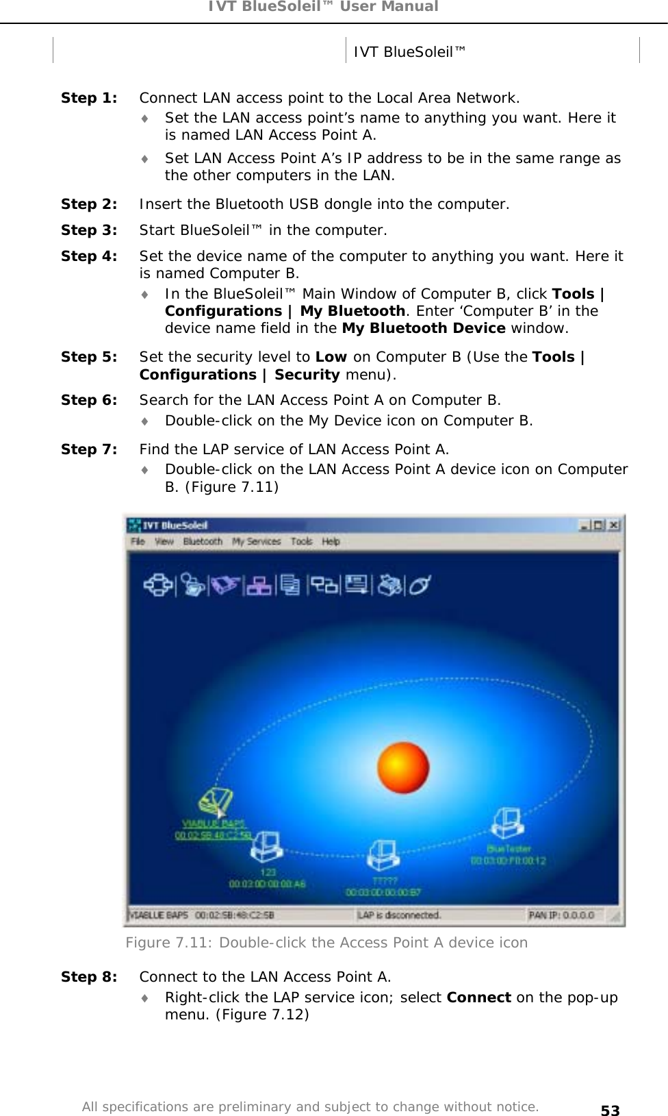 IVT BlueSoleil™ User Manual All specifications are preliminary and subject to change without notice. 53 IVT BlueSoleil™ Step 1:  Connect LAN access point to the Local Area Network. i Set the LAN access point’s name to anything you want. Here it is named LAN Access Point A. i Set LAN Access Point A’s IP address to be in the same range as the other computers in the LAN. Step 2:  Insert the Bluetooth USB dongle into the computer. Step 3:  Start BlueSoleil™ in the computer. Step 4:  Set the device name of the computer to anything you want. Here it is named Computer B. i In the BlueSoleil™ Main Window of Computer B, click Tools | Configurations | My Bluetooth. Enter ‘Computer B’ in the device name field in the My Bluetooth Device window.Step 5:  Set the security level to Low on Computer B (Use the Tools | Configurations | Security menu). Step 6:  Search for the LAN Access Point A on Computer B. i Double-click on the My Device icon on Computer B. Step 7:  Find the LAP service of LAN Access Point A. i Double-click on the LAN Access Point A device icon on Computer B. (Figure 7.11) Figure 7.11: Double-click the Access Point A device icon Step 8:  Connect to the LAN Access Point A. i Right-click the LAP service icon; select Connect on the pop-up menu. (Figure 7.12) 