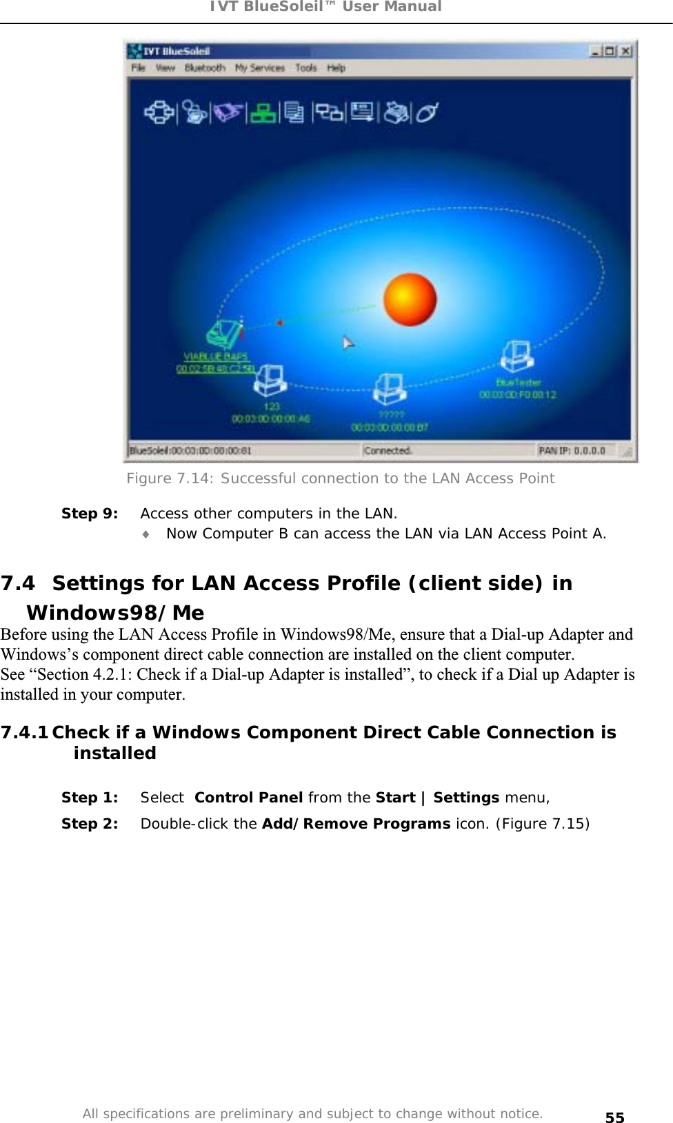 IVT BlueSoleil™ User Manual All specifications are preliminary and subject to change without notice. 55Figure 7.14: Successful connection to the LAN Access Point Step 9:  Access other computers in the LAN. i Now Computer B can access the LAN via LAN Access Point A. 7.4  Settings for LAN Access Profile (client side) in Windows98/MeBefore using the LAN Access Profile in Windows98/Me, ensure that a Dial-up Adapter and Windows’s component direct cable connection are installed on the client computer. See “Section 4.2.1: Check if a Dial-up Adapter is installed”, to check if a Dial up Adapter is installed in your computer. 7.4.1 Check if a Windows Component Direct Cable Connection is installed Step 1:  Select Control Panel from the Start | Settings menu,  Step 2:  Double-click the Add/Remove Programs icon. (Figure 7.15) 