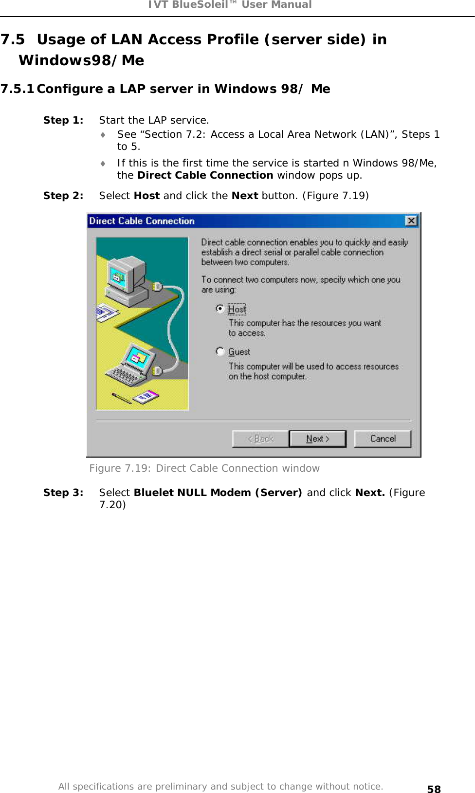 IVT BlueSoleil™ User Manual All specifications are preliminary and subject to change without notice. 587.5  Usage of LAN Access Profile (server side) in Windows98/Me7.5.1 Configure a LAP server in Windows 98/ Me Step 1:  Start the LAP service.i See “Section 7.2: Access a Local Area Network (LAN)”, Steps 1 to 5.i If this is the first time the service is started n Windows 98/Me, the Direct Cable Connection window pops up.  Step 2:  Select Host and click the Next button. (Figure 7.19) Figure 7.19: Direct Cable Connection window Step 3:  Select Bluelet NULL Modem (Server) and click Next. (Figure 7.20)