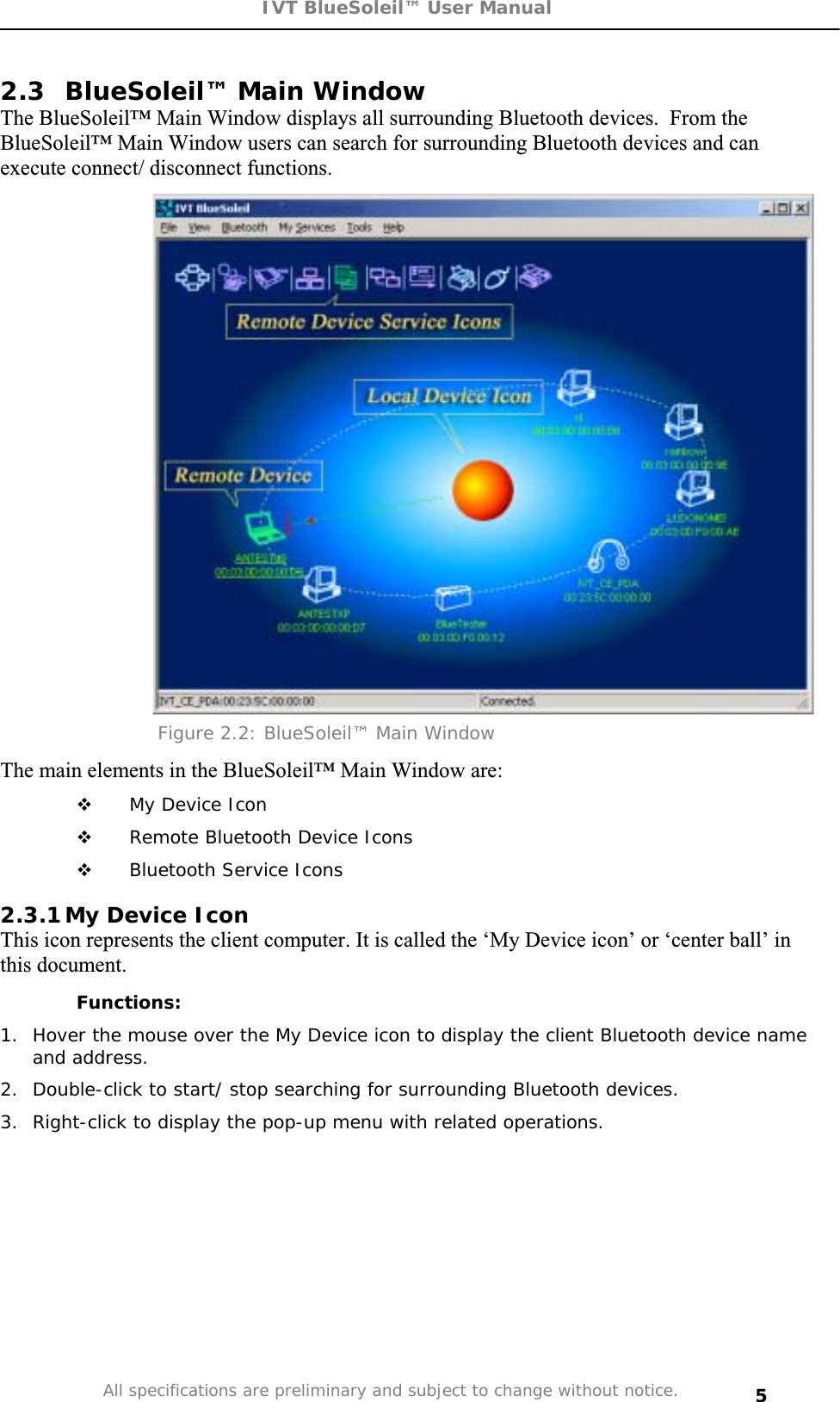 IVT BlueSoleil™ User Manual All specifications are preliminary and subject to change without notice. 52.3 BlueSoleil™ Main Window The BlueSoleil™ Main Window displays all surrounding Bluetooth devices.  From the BlueSoleil™ Main Window users can search for surrounding Bluetooth devices and can execute connect/ disconnect functions. Figure 2.2: BlueSoleil™ Main Window The main elements in the BlueSoleil™ Main Window are:  My Device Icon  Remote Bluetooth Device Icons  Bluetooth Service Icons 2.3.1 My Device Icon This icon represents the client computer. It is called the ‘My Device icon’ or ‘center ball’ in this document. Functions: 1.  Hover the mouse over the My Device icon to display the client Bluetooth device name and address. 2.  Double-click to start/ stop searching for surrounding Bluetooth devices. 3.  Right-click to display the pop-up menu with related operations. 