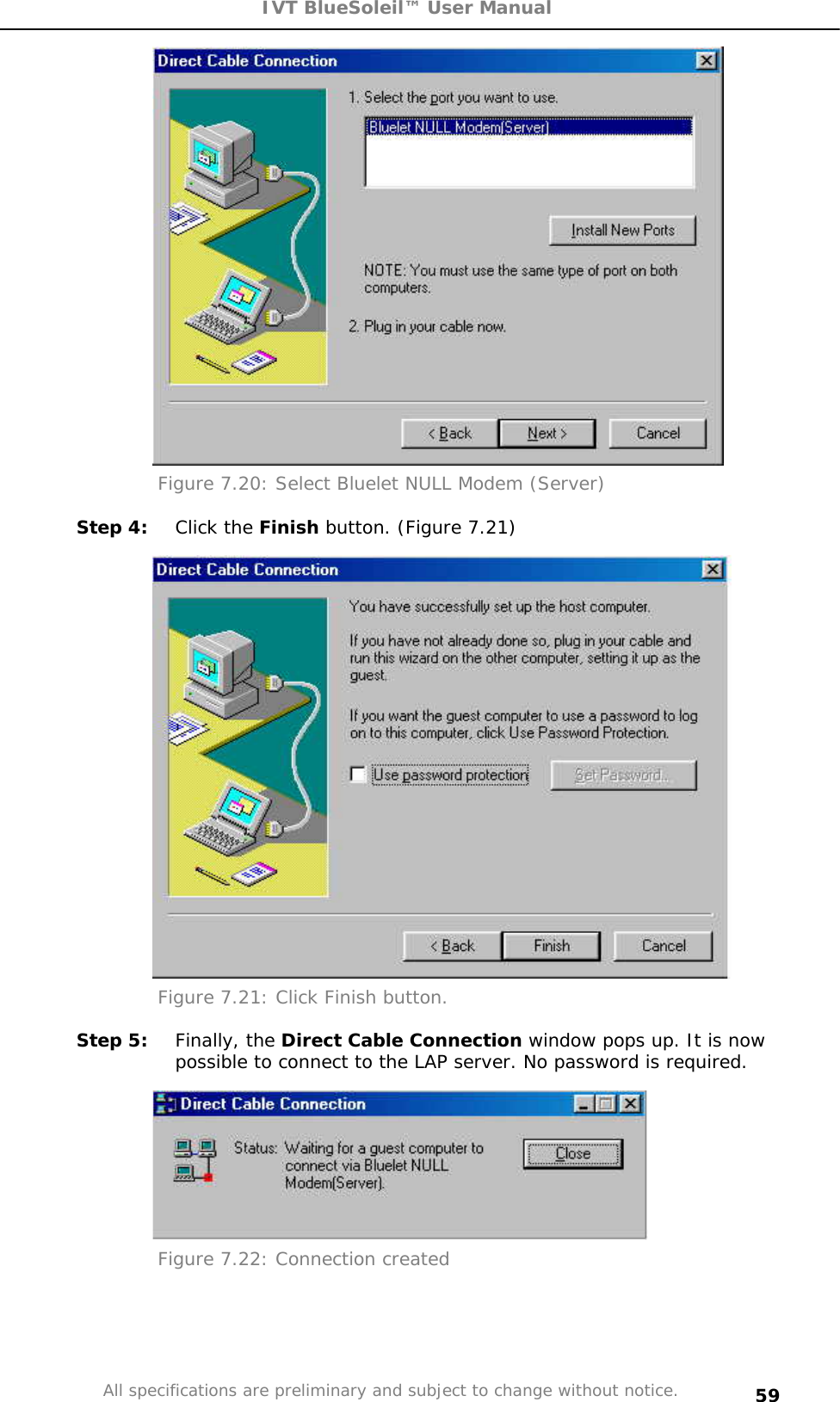 IVT BlueSoleil™ User Manual All specifications are preliminary and subject to change without notice. 59Figure 7.20: Select Bluelet NULL Modem (Server)  Step 4:  Click the Finish button. (Figure 7.21) Figure 7.21: Click Finish button. Step 5:  Finally, the Direct Cable Connection window pops up. It is now possible to connect to the LAP server. No password is required. Figure 7.22: Connection created  