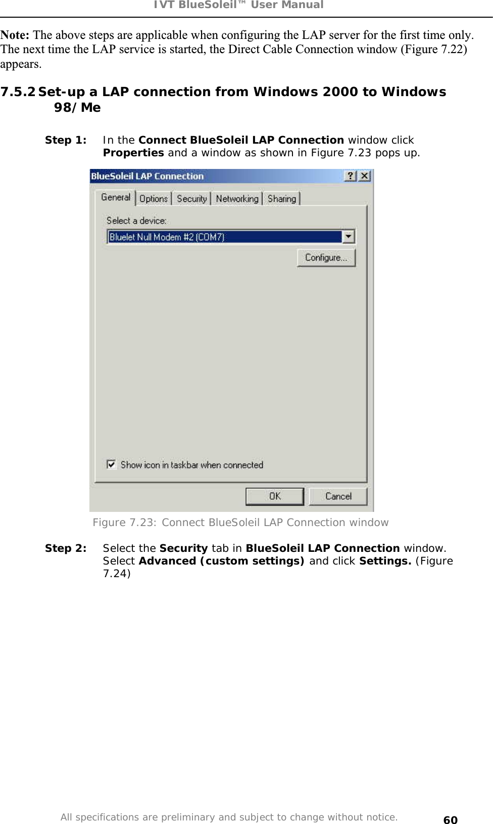 IVT BlueSoleil™ User Manual All specifications are preliminary and subject to change without notice. 60Note: The above steps are applicable when configuring the LAP server for the first time only. The next time the LAP service is started, the Direct Cable Connection window (Figure 7.22) appears.7.5.2 Set-up a LAP connection from Windows 2000 to Windows 98/MeStep 1:  In the Connect BlueSoleil LAP Connection window click Properties and a window as shown in Figure 7.23 pops up. Figure 7.23: Connect BlueSoleil LAP Connection window Step 2:  Select the Security tab in BlueSoleil LAP Connection window. Select Advanced (custom settings) and click Settings. (Figure 7.24)