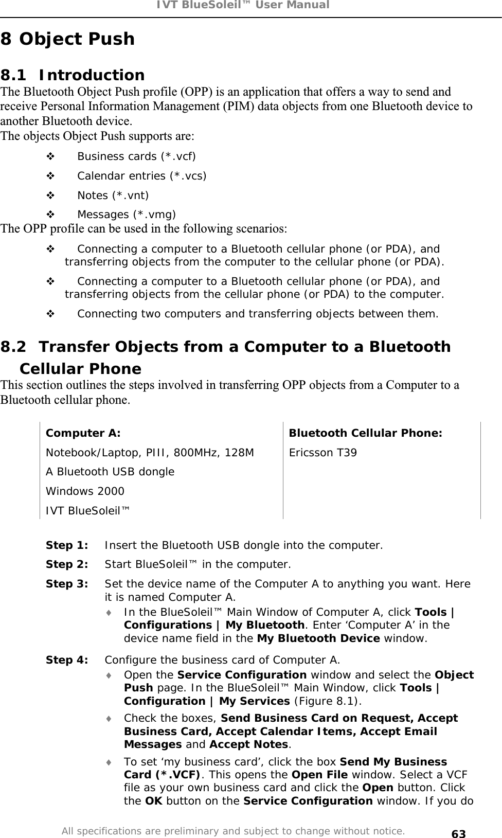 IVT BlueSoleil™ User Manual All specifications are preliminary and subject to change without notice. 638 Object Push 8.1 Introduction The Bluetooth Object Push profile (OPP) is an application that offers a way to send and receive Personal Information Management (PIM) data objects from one Bluetooth device to another Bluetooth device. The objects Object Push supports are:  Business cards (*.vcf)  Calendar entries (*.vcs)  Notes (*.vnt)  Messages (*.vmg) The OPP profile can be used in the following scenarios:  Connecting a computer to a Bluetooth cellular phone (or PDA), and transferring objects from the computer to the cellular phone (or PDA).  Connecting a computer to a Bluetooth cellular phone (or PDA), and transferring objects from the cellular phone (or PDA) to the computer.  Connecting two computers and transferring objects between them. 8.2  Transfer Objects from a Computer to a Bluetooth Cellular Phone This section outlines the steps involved in transferring OPP objects from a Computer to a Bluetooth cellular phone. Computer A:  Bluetooth Cellular Phone: Notebook/Laptop, PIII, 800MHz, 128M  Ericsson T39 A Bluetooth USB dongle   Windows 2000   IVT BlueSoleil™   Step 1:  Insert the Bluetooth USB dongle into the computer. Step 2:  Start BlueSoleil™ in the computer. Step 3:  Set the device name of the Computer A to anything you want. Here it is named Computer A. i In the BlueSoleil™ Main Window of Computer A, click Tools | Configurations | My Bluetooth. Enter ‘Computer A’ in the device name field in the My Bluetooth Device window.  Step 4:  Configure the business card of Computer A. i Open the Service Configuration window and select the ObjectPush page. In the BlueSoleil™ Main Window, click Tools | Configuration | My Services (Figure 8.1). i Check the boxes, Send Business Card on Request, Accept Business Card, Accept Calendar Items, Accept Email Messages and Accept Notes.i To set ‘my business card’, click the box Send My Business Card (*.VCF). This opens the Open File window. Select a VCF file as your own business card and click the Open button. Click the OK button on the Service Configuration window. If you do 