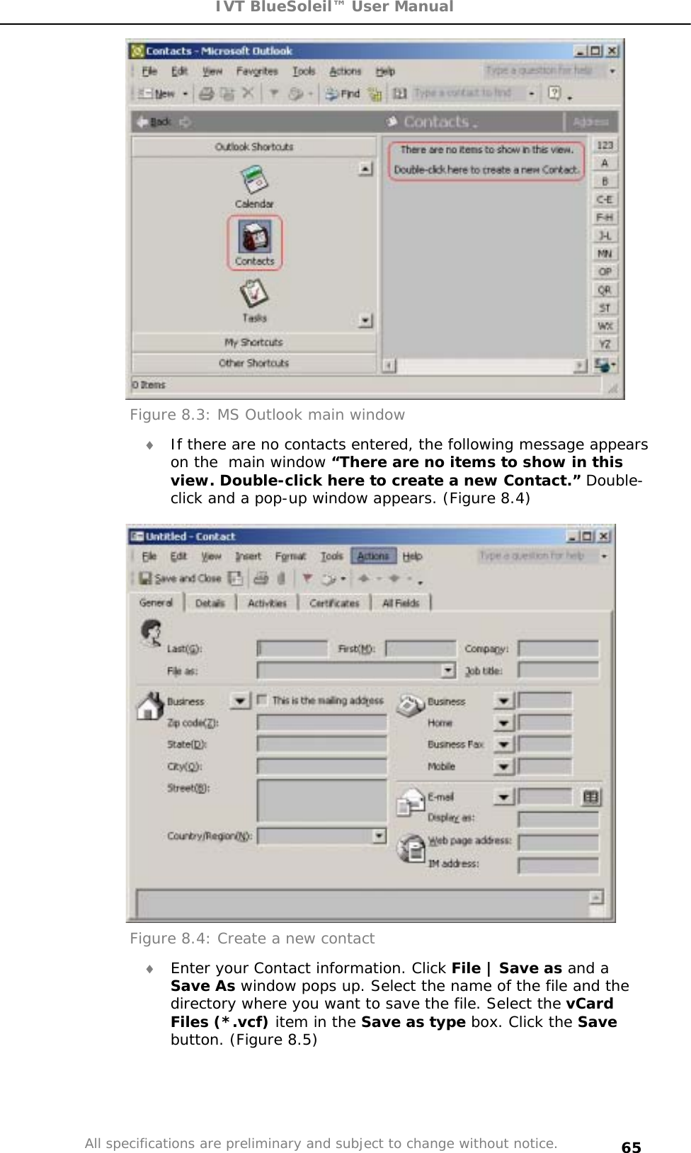 IVT BlueSoleil™ User Manual All specifications are preliminary and subject to change without notice. 65Figure 8.3: MS Outlook main window i If there are no contacts entered, the following message appears on the  main window “There are no items to show in this view. Double-click here to create a new Contact.” Double-click and a pop-up window appears. (Figure 8.4) Figure 8.4: Create a new contact i Enter your Contact information. Click File | Save as and a Save As window pops up. Select the name of the file and the directory where you want to save the file. Select the vCardFiles (*.vcf) item in the Save as type box. Click the Savebutton. (Figure 8.5) 