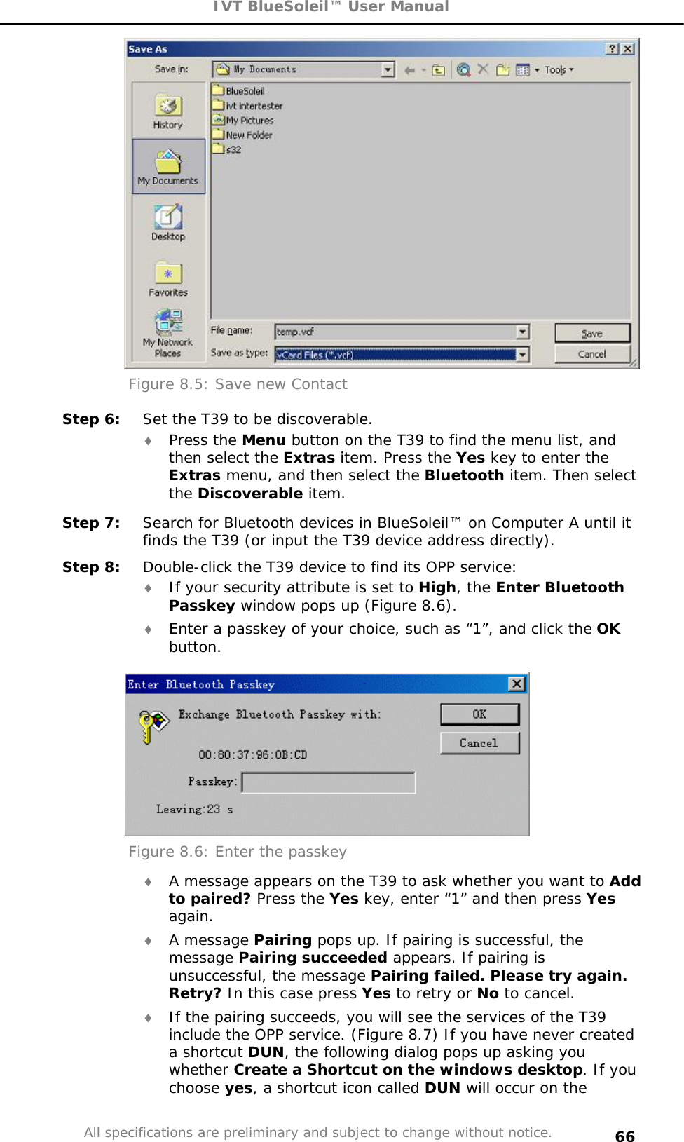 IVT BlueSoleil™ User Manual All specifications are preliminary and subject to change without notice. 66Figure 8.5: Save new Contact Step 6:  Set the T39 to be discoverable. i Press the Menu button on the T39 to find the menu list, and then select the Extras item. Press the Yes key to enter the Extras menu, and then select the Bluetooth item. Then select the Discoverable item. Step 7:  Search for Bluetooth devices in BlueSoleil™ on Computer A until it finds the T39 (or input the T39 device address directly). Step 8:  Double-click the T39 device to find its OPP service: i If your security attribute is set to High, the Enter Bluetooth Passkey window pops up (Figure 8.6). i Enter a passkey of your choice, such as “1”, and click the OKbutton. Figure 8.6: Enter the passkey i A message appears on the T39 to ask whether you want to Add to paired? Press the Yes key, enter “1” and then press Yesagain.i A message Pairing pops up. If pairing is successful, the message Pairing succeeded appears. If pairing is unsuccessful, the message Pairing failed. Please try again. Retry? In this case press Yes to retry or No to cancel. i If the pairing succeeds, you will see the services of the T39 include the OPP service. (Figure 8.7) If you have never created a shortcut DUN, the following dialog pops up asking you whether Create a Shortcut on the windows desktop. If you choose yes, a shortcut icon called DUN will occur on the 